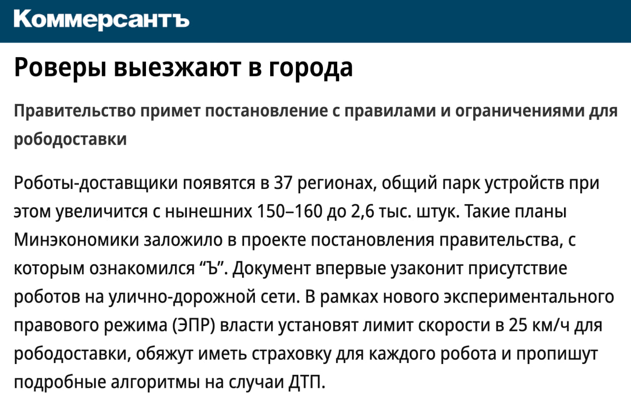 Правительство планирует регулировать роботов-доставщиков  Минэкономики планирует прописать параметры «экспериментального правового режима» для роботов-доставщиков. До сих пор роверы не регулируются ПДД, что ставит их вне правового поля.  И правительство наконец-то задумалось исправить это. Согласно новым правилам, максимальная скорость ровера не должна превышать 25 км/ч. На тротуарах — 10 км/ч, при пересечении дороги — 6 км/ч. Если робот мешает пешеходам, он обязан остановиться или снизить скорость. Каждому роботу присвоят уникальный номер и личный QR-код для идентификации.  клуб партнёров