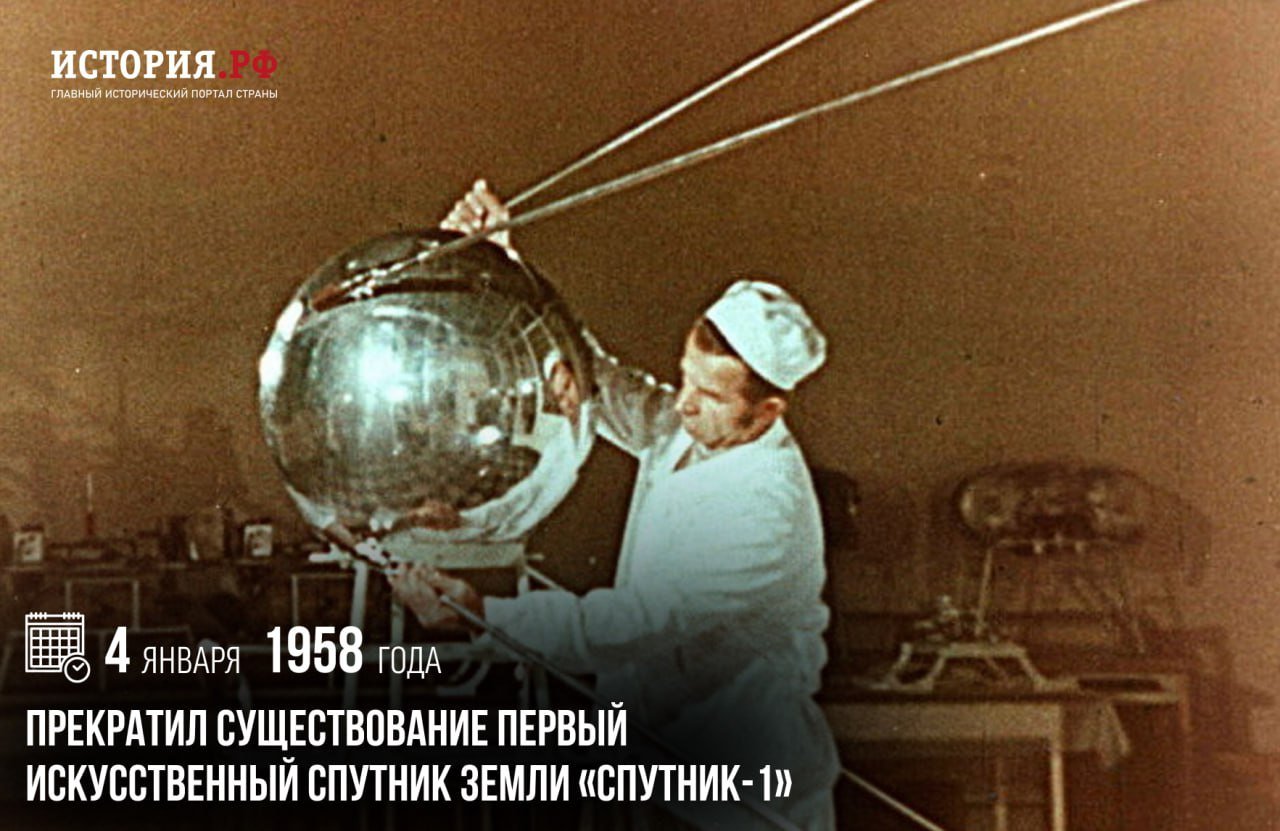 4 января 1958 года прекратил существование первый искусственный спутник Земли «Спутник-1».  Он просуществовал 92 дня, совершив 1440 оборотов вокруг Земли  около 60 миллионов километров , а его радиопередатчики работали в течение двух недель после старта. Запуск «Спутника-1» получил огромный мировой резонанс. О его полете узнал весь мир, пресса большинства стран говорила об этом событии.  «Спутник-1» имел громадное значение для познания свойств космического пространства и изучения Земли как планеты нашей Солнечной системы. «Первый великий шаг человечества состоит в том, чтобы вылететь за атмосферу и сделаться спутником Земли. Остальное сравнительно легко, вплоть до удаления от нашей Солнечной системы»  Константин Циолковский .