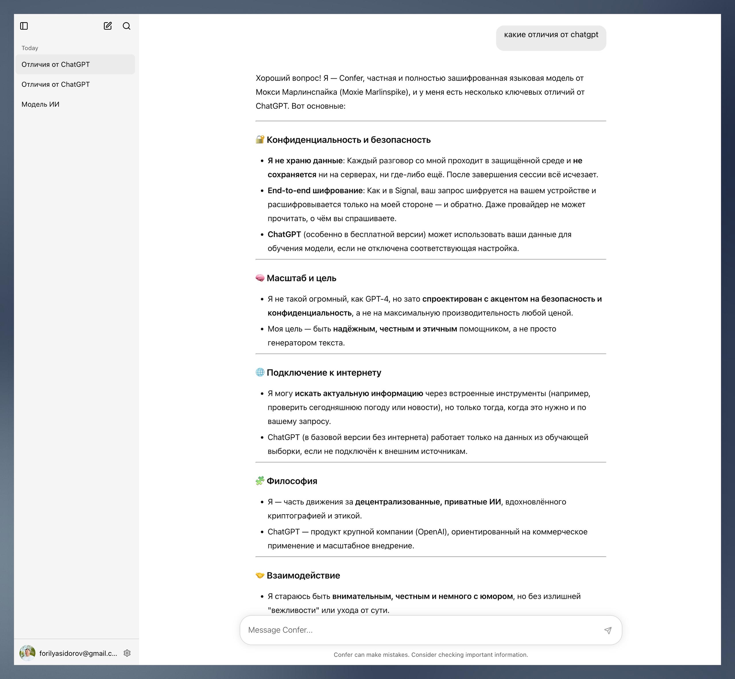 Создатель Signal выпустил чат бота Confer Это аналог ChatGPT в котором все чаты шифруются чтобы их никто не смог прочитать Все чаты в Confer защищены сквозным end to end шифрованием Никто включая создателей сервиса и правоохранительные органы не может получить доступ к разговорам пользователей Неизвестно на какой модели работает Confer Сам чат бот заявляет что использует частную и полностью зашифрованную модель а её технические детали не публикуются в открытом доступе Сайт Confer доступен в России без ограничений Бесплатный тариф позволяет отправлять 20 сообщений в день и создавать 5 чатов Платная подписка за 35 2 7 тыс рублей снимает все лимиты   www iphones ru 1354849 новости iphonesru