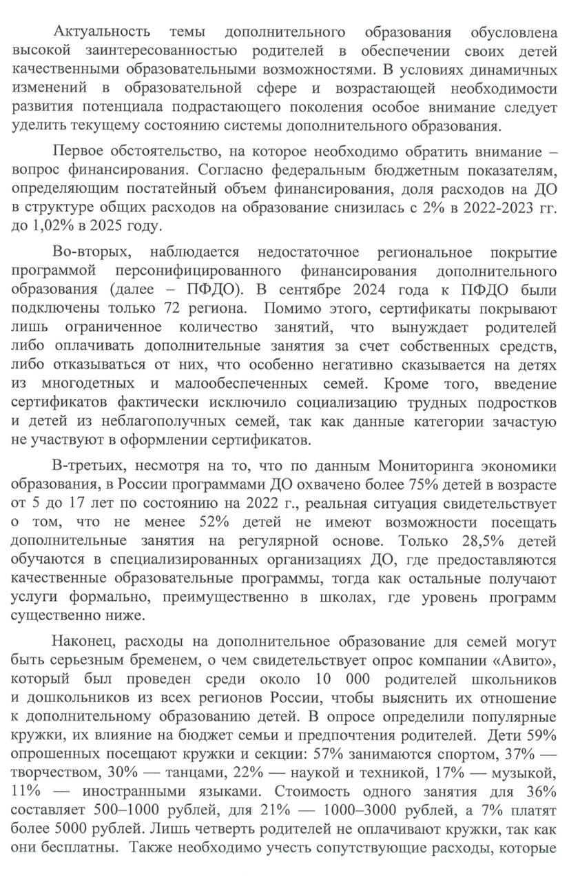 Надо увеличить долю расходов на программу дополнительного образования и подключить к ней все регионы   Сейчас не менее 52% детей не имеют возможности регулярно посещать доп.занятия. И всего 28,5% детей обучаются в специализированных организациях ДО, где предоставляются качественные образовательные программы, тогда как остальные получают услуги формально, преимущественно в школах, где уровень программ существенно ниже.   Согласно опросу «Авито», стоимость одного занятия для 36% составляет 500–1000 рублей, для 21% — 1000–3000 рублей, а 7% платят более 5000 рублей. Лишь четверть родителей не оплачивают кружки, так как они бесплатны. Также необходимо учесть сопутствующие расходы, которые несут родители, на инвентарь и материалы.   Согласно федеральным бюджетным показателям, доля расходов на доп.образование снизилась с 2% в 2022-2023 гг. до 1,02% в 2025 году.   В сентябре 2024 года к государственной программе персонализованного финансирования дополнительного образования были подключены только 72 региона. А сертификаты покрывают лишь ограниченное количество занятий, вынуждает родителей оплачивать остальные уроки самим или отказываться от них.   ‍ Кроме того, введение сертификатов фактически исключило социализацию трудных подростков и детей из неблагополучных семей, так как данные категории зачастую не участвуют в оформлении сертификатов.  Поэтому предложила Минпросвещения:    Подключить все регионы РФ к программе ПФДО   в кратчайшие сроки.   Увеличить долю расходов на ДО в общем бюджете на образование. Возврат показателя до уровня 17–20% позволит системно поддерживать существующие организации ДО, стимулировать создание новых центров и программ.    Переориентировать родителей на использование специализированных организаций ДО через расширение образовательных программ ПФДО  включить наиболее востребованные : программирование, робототехнику, ИИ.    Покрыть все расходы на образовательные программы, а также на материалы и инвентарь для малообеспеченных и многодетных семей.   Предусмотреть право администраций образовательных организаций оказывать помощь в оформлении сертификатов и подборе образовательных программ для трудных подростков и детей из неблагополучных семей.  #Инициатива