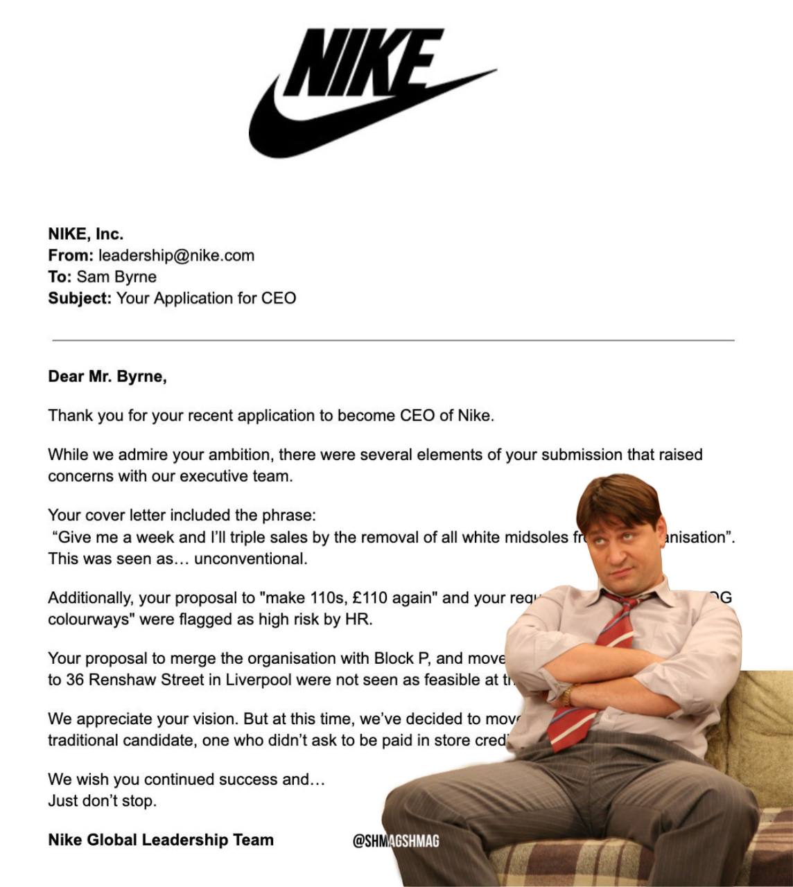 Продавец кроссовок из Ливерпуля чуть не стал CEO в Nike   Сэм Бирн по приколу предложил бренду свою кандидатуру на главный пост и расписал идеи по развитию компании. В ответ на это Nike выкатили подробнейшее письмо о том, почему это невозможно.   Но история завирусилась и парня взяли на стажировку в отдел маркетинга. Если продавец кроссовок проявит себя там, то его возьмут на руководящую должность — рабочее место ему уже подготовили.   Хотя мы остаёмся привержены нашему нынешнему CEO, ваша креативность, культурное чутьё и преданность сообществу нас впечатлили, — ответили Nike.