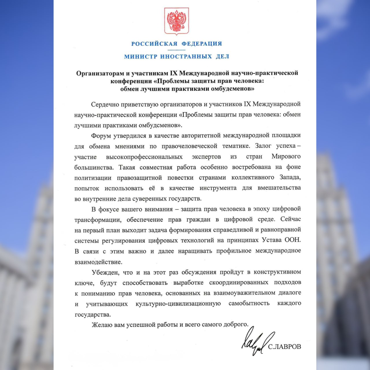 Приветствие Министра иностранных дел Российской Федерации С В Лаврова организаторам и участникам IX Международной научно практической конференции Проблемы защиты прав человека обмен лучшими практиками омбудсменов 23 октября 2025 года С В Лавров Сердечно приветствую организаторов и участников IХ Международной научно практической конференции Проблемы защиты прав человека обмен лучшими практиками омбудсменов Форум утвердился в качестве авторитетной международной площадки для обмена мнениями по правочеловеческой тематике Залог успеха участие высокопрофессиональных экспертов из стран Мирового большинства Такая совместная работа особенно востребована на фоне политизации правозащитной повестки странами коллективного Запада попыток использовать её в качестве инструмента для вмешательства во внутренние дела суверенных государств В фокусе вашего внимания защита прав человека в эпоху цифровой трансформации обеспечение прав граждан в цифровой среде Сейчас на первый план выходит задача формирования справедливой и равноправной системы регулирования цифровых технологий на принципах Устава ООН НашиПравилаУставООН В связи c этим важно и далее наращивать профильное международное взаимодействие Убеждён что и на этот раз обсуждения пройдут в конструктивном ключе будут способствовать выработке скоординированных подходов к пониманию прав человека основанных на взаимоуважительном диалоге и учитывающих культурно цивилизационную самобытность каждого государства Желаю вам успешной работы и всего самого доброго С ЛАВРОВ
