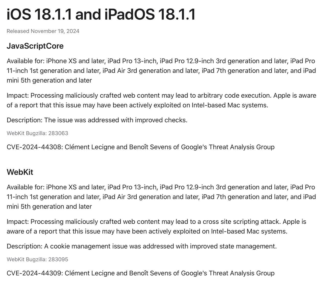 Apple рассказала, какие уязвимости исправила в iOS/iPadOS 18.1.1, iOS/iPadOS 17.7.2, а также macOS Sequoia 15.1.1  В опубликованном документе  ‍  Поддержки указаны две уязвимости, которые были закрыты в обновлениях: JavaScript Core и WebKit  CVE-2024-44308 и CVE-2024-44309 , в которых эксплуатировалась ошибка в обработке вредоносного веб-контента приводящая к атаке межсайтовых сценариев.   Традиционно, компания поблагодарила сотрудников Google, которые нашли и помогли закрыть уязвимость.