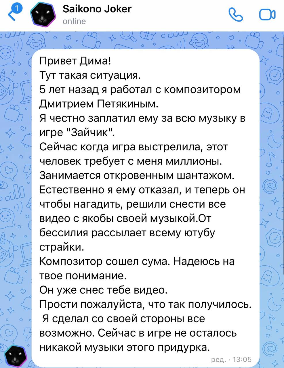 Я удалил все серии Зайчика с Ютуба, но они по прежнему доступны в ВК. Ситуация следующая: композитор, у которого автор игры купил музыку, внезапно спустя много лет захотел больше денег, начал шантажировать автора игры, получил отказ и накидал страйков на Ютубе, в том числе и мне. Я связался с ним по почте и в ответ также получил свою дозу шантажа. На скринах сообщение от разработчика, скрин ответного письма композитора и скрин с договорами, которые есть у автора игры  их я показывать не буду, мало ли там чего . Я не хочу рисковать даже временным баном канала, пока будут идти все эти разбирательства и суды. Так что выводы по поводу этого человека делайте сами, но я в с таким никогда бы в жизни не стал никак работать, такие дела.