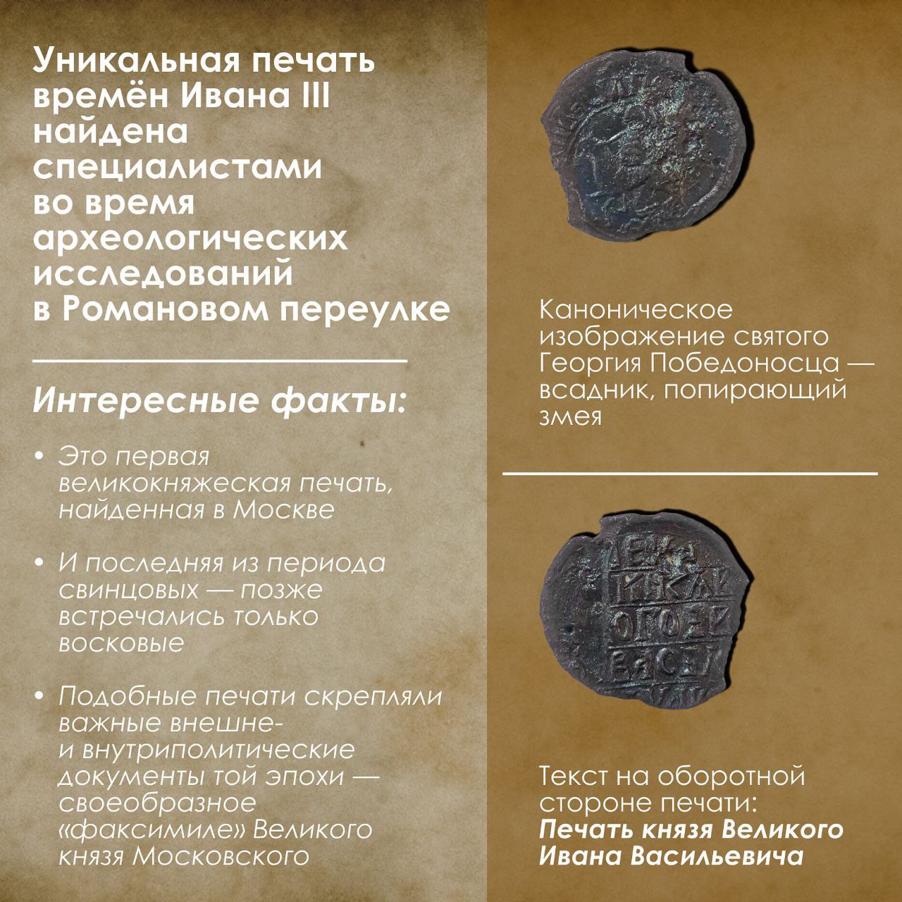 Археологи нашли печать времен Ивана III в Романовом переулке в Москве, сообщил Собянин, указав, что предмет "единственный в своем роде": "Это первая великокняжеская печать, найденная в Москве, и последняя — из периода свинцовых. Позже встречались только восковые. Печать найдена в слое первой половины — середины XVI века". С одной стороны находки сохранилось изображение святого Георгия Победоносца. С другой — надпись "Печать князя Великого Ивана Васильевича". Таким оттиском скрепляли важные политические документы той эпохи. Печать нашли недалеко от Церкви Знамения на Шереметовом дворе — там идут масштабные раскопки, за несколько лет археологи нашли уже свыше 3 тысяч предметов, но печать стала самой ценной из них.