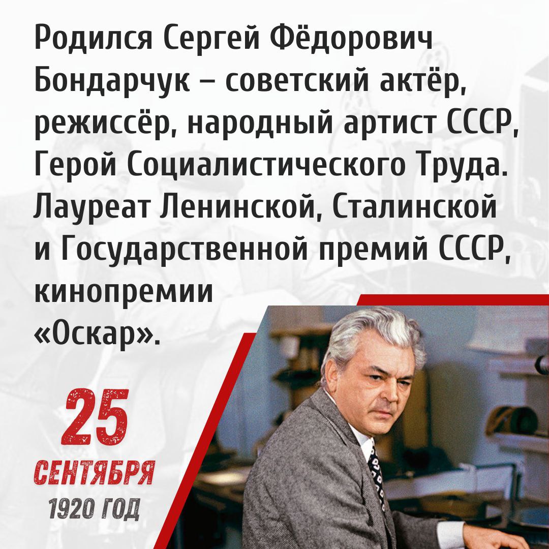 25 сентября 1920 года родился Сергей Фёдорович Бондарчук советский актёр режиссёр народный артист СССР Герой Социалистического Труда Лауреат Ленинской Сталинской и Государственной премий СССР кинопремии Оскар Сергей Федорович Бондарчук родился в Херсонской губернии в крестьянской семье Во время обучения в школе Сергей стал посещать театральный кружок а в 1937 году впервые вышел на сцену Таганрогского драматического театра В 1938 1941 годах Бондарчук твердо решив связать свою жизнь с искусством обучался в Ростовском театральном училище После начала Великой Отечественной войны Сергей Бондарчук стал актером Театра Красной Армии в Грозном а в 1942 году попал на фронт участвовал в битвах за Кавказ и Сталинград был награжден орденами и медалями После демобилизации учился в ВГИК в мастерской Сергея Герасимова и окончил институт в 1948 году После получения актерского образования Бондарчук начал работать в киностудии Мосфильм Всесоюзную славу ему принесла главная роль в фильме Тарас Шевченко который был высоко оценен зрителями и руководством страны благодаря чему Сергей Федорович был удостоен звания народного артиста СССР В 1959 году Бондарчук был назначен режиссером киностудии Мосфильм Под его руководством были сняты выдающиеся картины ставшие классикой советского и мирового кинематографа Судьба человека Они сражались за Родину и многие другие Особенной работой стала киноэпопея по роману Льва Николаевича Толстого Война и мир за которую в 1969 году автор был награжден кинопремией Оскар Работая режиссером Сергей Бондарчук продолжал сниматься в фильмах Им были великолепно исполнены роли Пьера Безухова в Войне и мире кардинала Монтанелли в Оводе Андрея Соколова в Судьбе человека и многие другие Выдающиеся заслуги Сергея Федоровича Бондарчука в деле развития советской культуры были отмечены присвоением ему званий Героя Социалистического Труда лауреата Ленинской Сталинской и Государственной премий СССР Великого советского актера и режиссера не стало 20 октября 1994 года