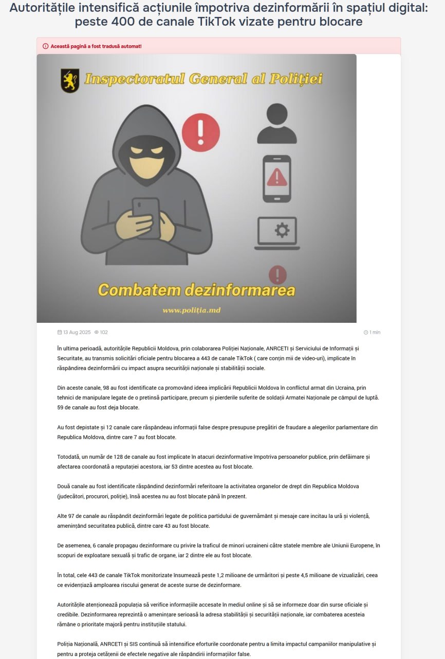 Из свежего, предвыборного, акта цензуры в Молдове, мы узнали, что полиция, госбезопасность и регулятор в области электронных коммуникаций направили официальные запросы на блокировку 443 каналов TikTok содержащих тысячи видеороликов , "участвующих в распространении дезинформации, влияющей на национальную безопасность и социальную стабильность". И вот какая дезинформация там была: "98 каналов были идентифицированы как продвигающие идею участия Молдовы в вооруженном конфликте в Украине, используя манипулятивные приемы, связанные с предполагаемым участием и потерями, понесенными солдатами Национальной армии на поле боя. 59 каналов уже заблокированы. 12 каналов, распространяющих ложную информацию о якобы подготовке к фальсификации парламентских выборов в Республике Молдова, 7 из которых были заблокированы. 128 каналов были вовлечены в дезинформационные атаки против публичных лиц путем диффамации и скоординированного нанесения ущерба их репутации, 53 из них были заблокированы. Два канала, распространявших дезинформацию о работе правоохранительных органов Республики Молдова судей, прокуроров, полиции , но они до сих пор не были заблокированы. 97 каналов распространяли дезинформацию, связанную с политикой правящей партии, и сообщения, разжигающие ненависть и насилие, угрожающие общественной безопасности, 43 из них были заблокированы. 6 каналов распространяли дезинформацию о торговле украинскими несовершеннолетними в страны-члены ЕС для сексуальной эксплуатации и торговли органами, 2 из них были заблокированы". В общей сложности 443 канала TikTok, за которыми велся мониторинг, насчитывают более 1,2 миллиона подписчиков и более 4,5 миллиона просмотров, что подчеркивает степень риска, создаваемого этими источниками дезинформации. Хотелось бы увидеть примеры "дезинформации, связанной с политикой правящей партии". Вот очень интересно что было сочтено дезой и экстренно заблокировано. Кроме того, заблокировано не всё - то есть часть каналов, которые правящая партия считает распространителями дезинформации про себя любимую, признаны распространителями правды?