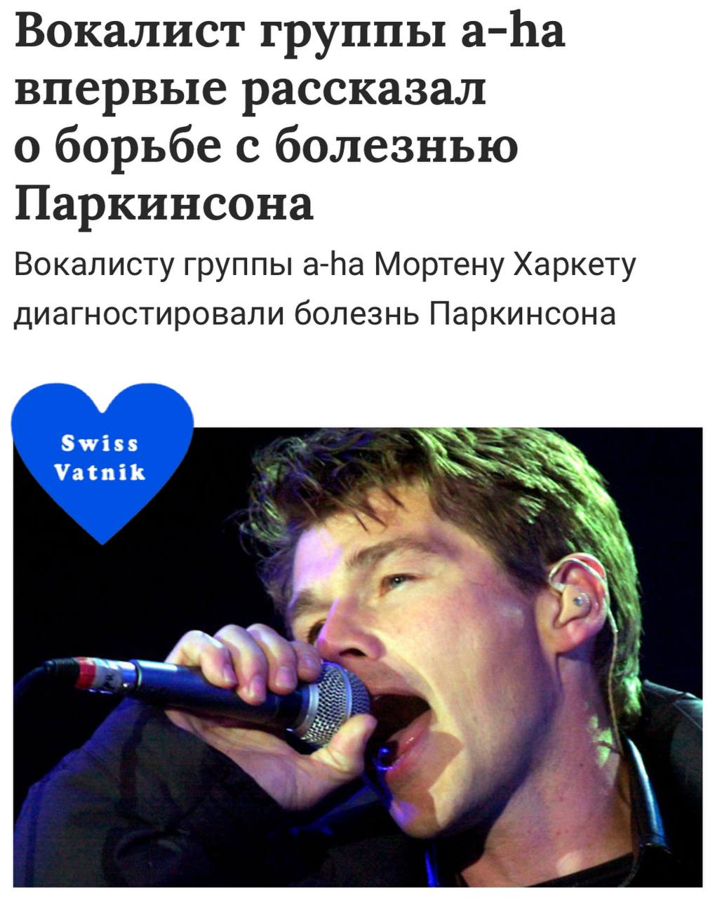 Печалька, вокалисту норвежской группы «A-Ha» Мортену Харкету диагностировали болезнь Паркинсона. В интервью Харкет признался, что не хотел публично раскрывать диагноз, но в последнее время, ему приходится принимать такие сильные лекарственные препараты, которые провоцируют побочные эффекты, и это не может оставаться незамеченным публикой. Музыкант уже перенес несколько операций, но пока они не принесли никакого ощутимого успеха: «На фоне борьбы с неврологическим заболеванием, возникли проблемы с голосом, которые поставили под сомнение всю мою дальнейшую творческую деятельность. Но я изо всех сил стараюсь не допустить, чтобы весь мой организм пришел в упадок. Я продолжаю бороться!» SwissVatnik никогда не влюблялся в популярных артистов, но если бы вы знали, сколько сердец было разбито, под песню «Take on me» и голос Мортена Харкета! подпишись