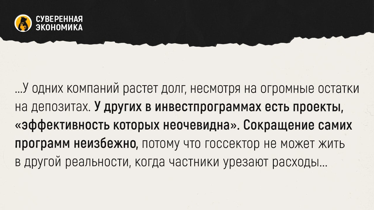 Госсектор не должен пребывать в другой реальности, пока частники урезают расходы — Максим Решетников  Министр экономического развития заявил, что обязательства госкомпаний сегодня составляют около 20% от всего корпоративного кредитного портфеля. Банки кредитуют их охотней, так как они являются более надежными заемщиками во многом за счет государства, иногда игнорируя риски. При этом предложение денег для частного сектора снижается.  Поэтому правительство внимательно следит за госсектором. У одних компаний растет долг, несмотря на огромные остатки на депозитах. У других в инвестпрограммах есть проекты, «эффективность которых неочевидна». Сокращение самих программ неизбежно, потому что госсектор не может жить в другой реальности, когда частники урезают расходы. Со всеми этими проблемами кабмин будет работать, подытожил Решетников.