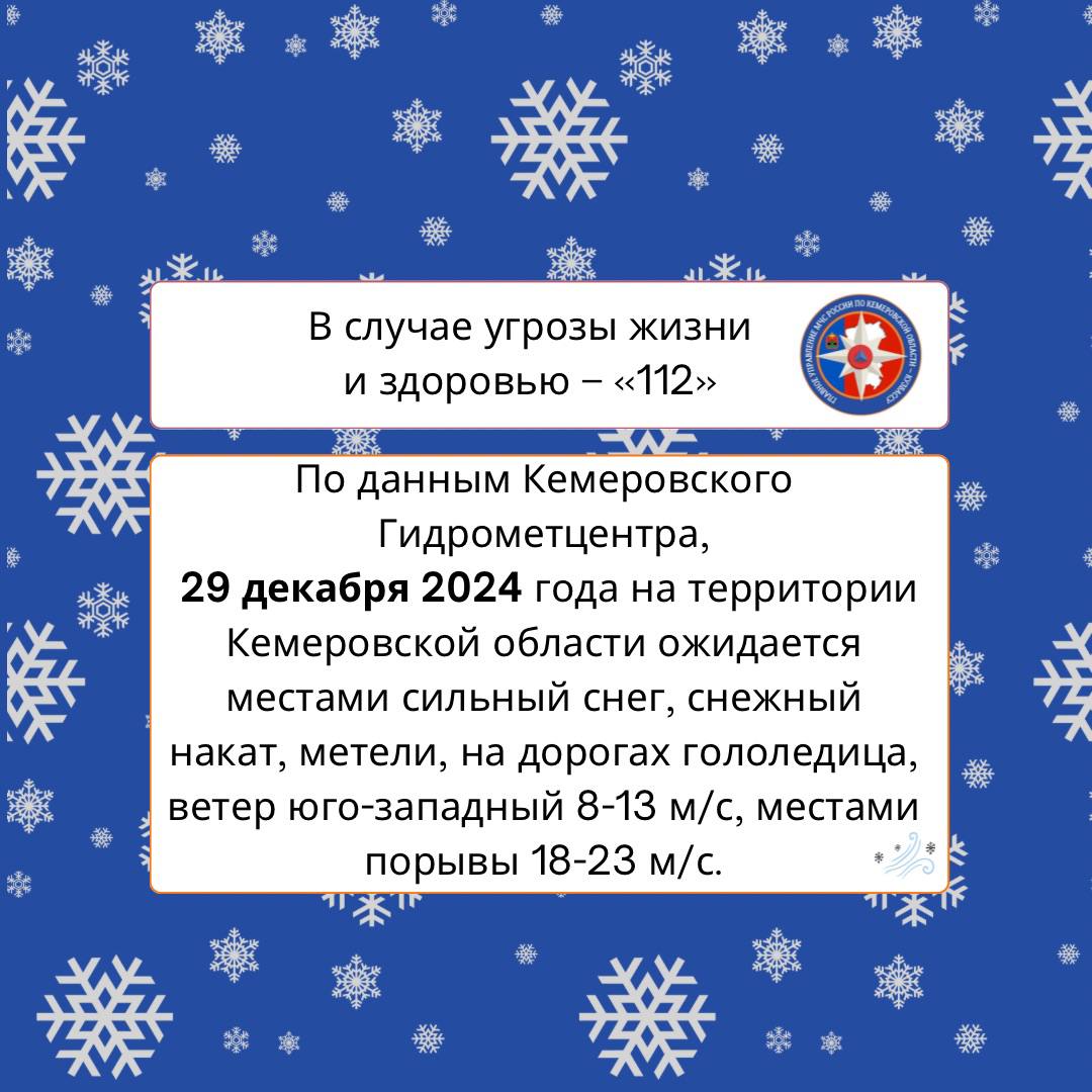 По данным Кемеровского Гидрометцентра, 29 декабря 2024 года на территории Кемеровской области ожидается местами сильный снег, снежный накат, метели, на дорогах гололедица, ветер юго-западный 8-13 м/с, местами порывы 18-23 м/с.   Помни факторы опасности при сильном ветре: повреждение  обрыв  линий связи и электропередач, отключение электрических подстанций, повреждение  обрушение  слабо укрепленных конструкций, кровель зданий, сооружений, падение деревьев.    При возникновении чрезвычайных происшествий незамедлительно звоните по телефонам 101 или 112.