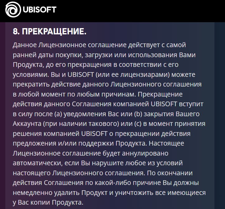 Ubisoft меняет правила игры: теперь вы не владеете даже тем, что купили Ubisoft обновила пользовательское соглашение, и теперь в нём чёрным по белому: компания может в любой момент расторгнуть договор с игроком — без объяснения причин. После этого пользователь обязан удалить все игры со своих устройств, иначе Ubisoft оставляет за собой право подать в суд. Кроме того, студия официально закрепила за собой возможность менять содержимое игр без предупреждения. То есть вы можете купить один продукт — а через месяц получить другой, хуже. И никаких уведомлений. В эпоху цифровых лицензий Ubisoft вновь напомнила: вы не покупаете игру, вы лишь арендуете её до первого каприза издателя.