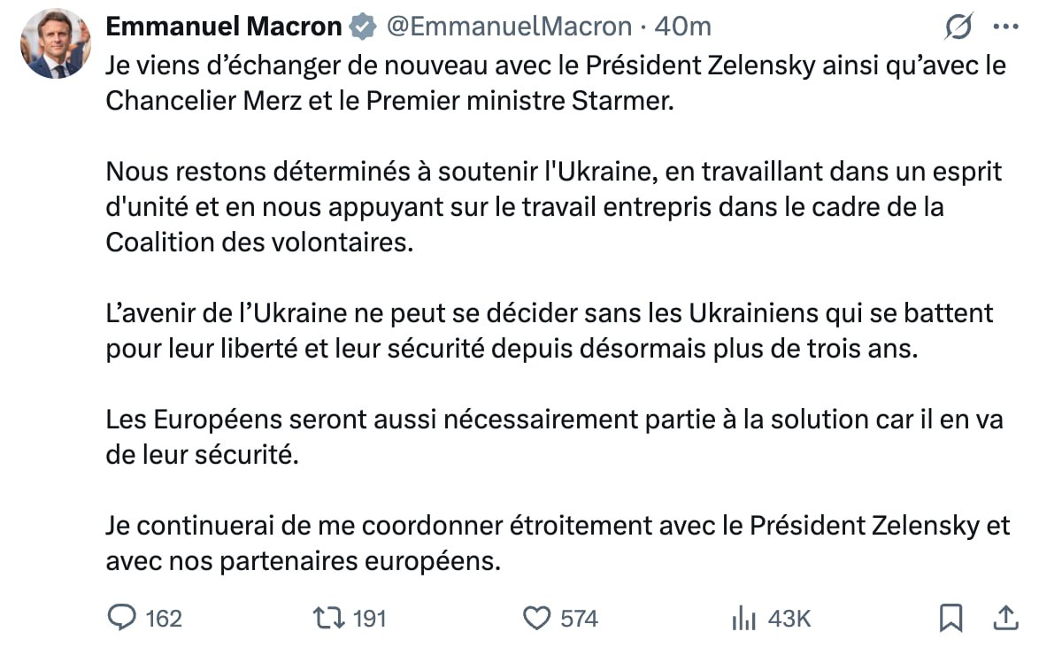 «Гальский петух» Макрон вышел в эфир, заявив, что Европа не останется в стороне и тоже должна сесть за стол переговоров.  «Я только что снова обменялся мнениями с президентом Зеленским, а также с канцлером Мерцем и премьер-министром Стармером. Мы остаёмся полны решимости поддерживать Украину, действуя в духе единства и опираясь на работу, начатую в рамках Коалиции добровольцев. Будущее Украины не может решаться без самих украинцев, которые уже более трёх лет борются за свою свободу и безопасность. Европейцы также неизбежно будут частью решения, поскольку речь идёт об их собственной безопасности. Я продолжу тесную координацию с президентом Зеленским и нашими европейскими партнёрами».   !