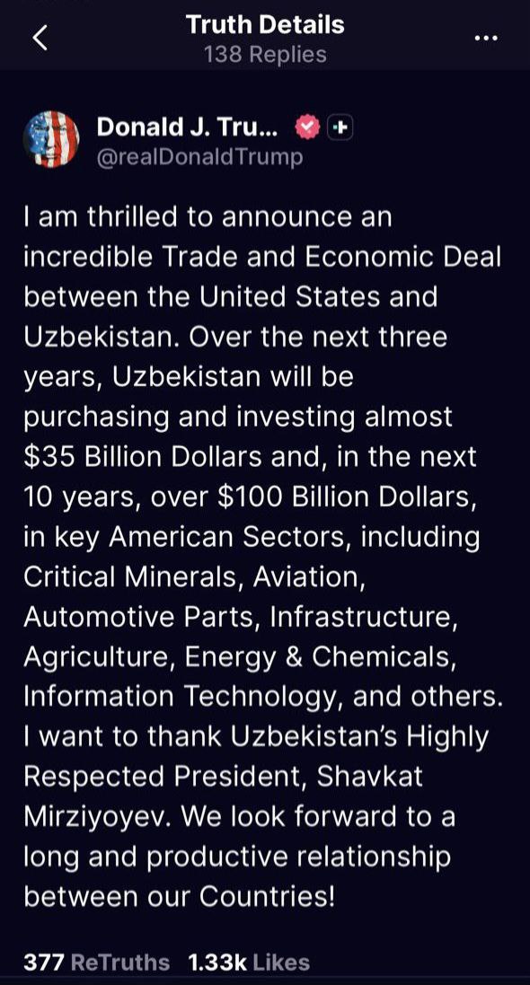 Узбекистан инвестирует более 100 млрд в ключевые американские отрасли Президент США Дональд Трамп по итогам встречи с президентом Узбекистана Шавкатом Мирзиёевым опубликовал пост в социальной сети Truth Social Я рад объявить о невероятном торгово экономическом соглашении между Соединенными Штатами и Узбекистаном В течение ближайших трех лет Узбекистан осуществит закупки и инвестирует почти 35 млрд а за следующие десять лет более 100 млрд в ключевые американские отрасли включая критические минералы авиацию автокомпоненты инфраструктуру сельское хозяйство энергетику и химию информационные технологии и другие сферы Я хочу поблагодарить высокоуважаемого президента Узбекистана Шавката Мирзиёева Мы с нетерпением ждем долгосрочных и продуктивных отношений между нашими странами написал американский лидер repost uz neveroyatnoe soglashenie Подписывайтесь на Repost