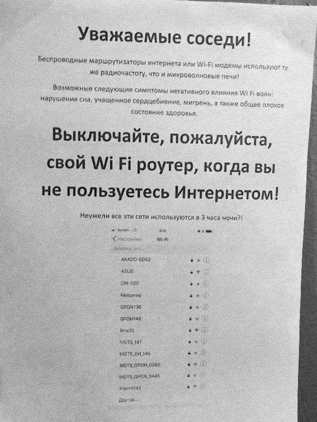 Скоро и в нижегородских подъездах такое появится  В Москве адепты 5G попросили соседей выключать Wi-Fi, чтобы "роутеры никого не облучали". Список сетей-нарушителей приложили.  Да, Wi-Fi — это волны электромагнитного спектра с частотой от 2 до 5 ГГц, аналогичные тем, что применяются в микроволновках. Ну и что? ‍   Современные исследования не обнаружили никакого вредного воздействия волн Wi-Fi на здоровье человека.   Wi-Fi не относится к неионизирующему излучению, не влияет на ДНК и не вызывает разрушение клеток, что исключает вероятность мутаций и риск возникновения рака.  Низкочастотные волны, которые и нагревают пищу в микроволновке, не меняют структуру атомов. Проникая в пищу, волны лишь вызывают так называемую вибрацию молекул воды с выделением тепла.   Разогретая еда не содержит волн или опасного для здоровья облучения. Она вообще не радиоактивна.  Про 5G тоже полно страшилок в Интернете: и рак вызывает, и гибель птиц. Научных данных, подтверждающих или опровергающих вред от сети пятого поколения пока нет.   4G может быть опасен, но для этого человека нужно привязать к вышке и постоянно передавать через его тело сигнал. Ну вы поняли