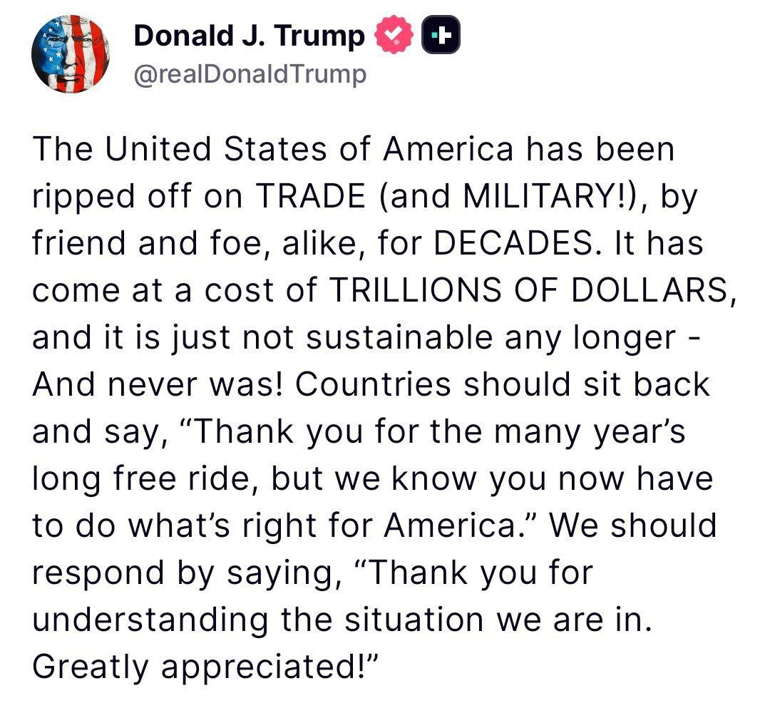 Трамп заявил, что его страна в течение десятилетий "несла убытки" в сфере торговли и обороны из-за действий как союзников, так и врагов: «Соединенные Штаты Америки десятилетиями обкрадывались в ТОРГОВЛЕ и в ВОЕННОМ отношении! как друзьями, так и врагами. Это обошлось в ТРИЛЛИОНЫ ДОЛЛАРОВ, и это больше не является устойчивым - и никогда им не было! Странам следует расслабиться и сказать: «Спасибо вам за многолетнюю беспроигрышную поездку, но мы знаем, что теперь вы должны делать то, что правильно для Америки». Мы должны ответить: «Спасибо за понимание ситуации, в которой мы находимся. Большое спасибо!».