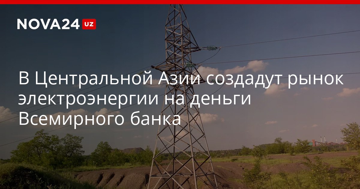 В Центральной Азии создадут рынок электроэнергии на деньги Всемирного банка На интеграцию электросетей Узбекистана Казахстана и Таджикистана направят миллиард долларов nova24 uz 319858 NOVA24 LIVE