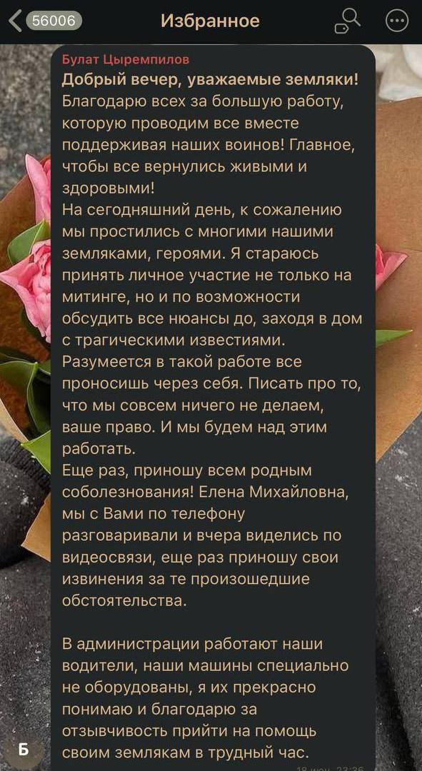 Семье погибшего бойца СВО из Бурятии принесли извинения Глава Хоринского района Булат Цыремпилов принёс свои извинения семье Житенёвых, похоронивших своего сына. Ночью 18 июня он опубликовал пост в канале «Хоринск помогаем госпиталям и фронту». – Я стараюсь принять личное участие не только на митинге, но и по возможности обсудить все нюансы до, заходя в дом с трагическими известиями. Разумеется, в такой работе все проносишь через себя. Писать про то, что мы совсем ничего не делаем, ваше право. И мы будем над этим работать. Еще раз, приношу всем родным соболезнования! Елена Михайловна, мы с Вами по телефону разговаривали и вчера виделись по видеосвязи, еще раз приношу свои извинения за те обстоятельства, – написал Булат Цыремпилов. Мама бойца сообщила , что он действительно звонил им по видеосвязи. Он объяснил, что в администрации работают водители, но автомобили специально не оборудованы. – Сказал, что для него важно, чтобы мы его простили и что сам не знает, как это произошло. Объяснил, что у администрации просто не было денег. Сказал, что не знал нас. Будто это важно, ведь все павшие бойцы достойны одинакового внимания. На сегодня нам известно, что Владимир Путин знает о нашей ситуации и уже распорядился ответственным лицам разобраться в ней. Для нашей семьи не важны те средства, что мы потратили на билеты – это наше решение. Важно отношение к человеческому горю, к нашему сыну. Меры, которые должны были предпринять люди, ответственные именно за организацию погребения военнослужащего, не были предприняты, – рассказала Елена.