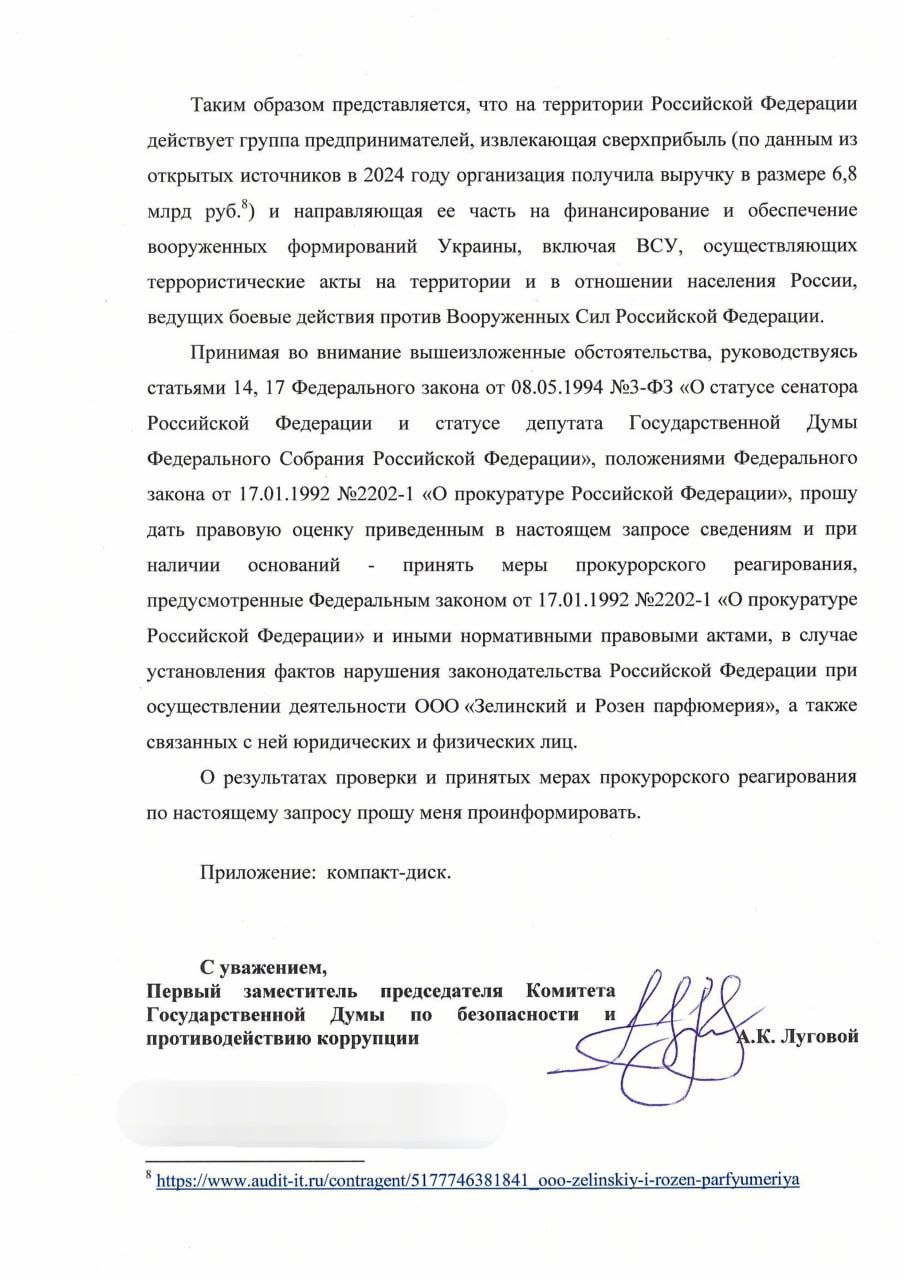 Депутат Луговой попросил прокуратуру проверить бизнес парфюмерной компании Zielinski & Rozen на причастность к финансированию ВСУ.  Обращение он направил прокурору Московской области. В тексте говорится, что израильская компания Zielinski & Rozen, имеющая «дочку» в России, отсылает на передовую свою продукцию и что «из сверхприбыли в 6,8 млрд рублей часть средств компания направляет на финансирование и обеспечение ВСУ». Также Луговой указал, что подозревает компанию в попытке уйти от налогов в РФ.  «Парфюмеры лгут европейцам, не сообщая, что продукция полностью производится в РФ? Проблемы Европы. Но если таким образом они пытаются уйти от налогообложения в нашей стране – другой вопрос. <…> Если выяснится, что Zielinski & Rozen на самом деле поддерживали и снабжали ВСУ, компании не уйти от ответственности. Бизнесменам-лицемерам грозит, как минимум, потеря производств и огромного рынка сбыта в России».  В начале июля в СМИ появилась информация о том, что СБУ также заинтересовалась Zielinski & Rozen из-за подозрений, что часть продукции производится на территории РФ.