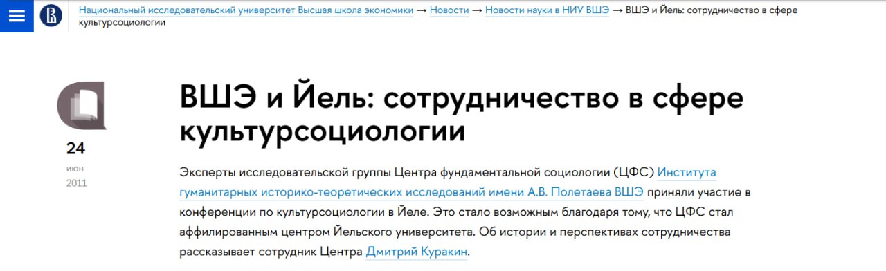 Вышка порвала с Йелем После признания Йельского университета «нежелательной организацией» в России с сайта Вышки пропали страницы, связанные с американским вузом, сотрудничавшим с НИУ ВШЭ. На это обратил внимание T-Invariant в своей статье о связи Йельского университета с российскими вузами. Так, с сайта Вышки пропала статья «ВШЭ и Йель: сотрудничество в сфере культурсоциологии» от 2011 года, где упоминалось, что Центр фундаментальной социологии НИУ ВШЭ стал аффилированным центром Йельского университета. Также с сайта пропала страница целого научного подразделения — Центра социологии культуры. Он был создан на базе Института образования в 2021 году, заменив собой Лабораторию культурсоциологии и антропологии образования. «В своей работе мы опираемся на многолетние международные партнёрства, выстроенные коллективом центра. В теоретическом отношении наиболее важные из них относятся к глобальной сети, сформированной вокруг Йельского центра культурсоциологии и развиваемого им подхода к культуре как к относительно автономной, имеющей собственную логику сфере, оказывающей конституирующее влияние на социальную жизнь», — так упоминалась связь с Йельским университетом в описании Центра. Также отмечалось, что Центр объединял исследователей культуры из Вышки, Европейского университета в Санкт-Петербурге, Шанинки, СПбГУ и других передовых научных центров. Сотрудники Центра выступали на воркшопах Йеля, читали лекции, проводили совместные исследования. Директор Центра социологии культуры Дмитрий Куракин, в свою очередь, лишился на сайте Вышки должности приглашённого профессора социологии и сотрудника Центра культурсоциологии Йельского университета — теперь у него в разделе «Другие должности» лишь пустая строка.