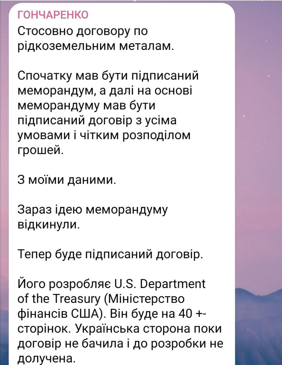 Нардеп Гончаренко анонсировал подготовку договора по редкоземельным металлам  По информации нардепа, «все идет не по плану». Сначала, заявляет он, должен был быть подписан меморандум о намерениях, а на его основе разработан договор с четкими условиями.   Сейчас идею меморандума «отбросили», идет речь сразу о «договоре на 40+- страниц», который готовит Минфин США. Украинская сторона договора не видела и к его подготовке не привлекалась.  Возможно, украинской стороне стоило соглашаться сразу, а не пытаться выторговать себе условия получше. Теперь условия будут такими, какие напишут в Вашингтоне.