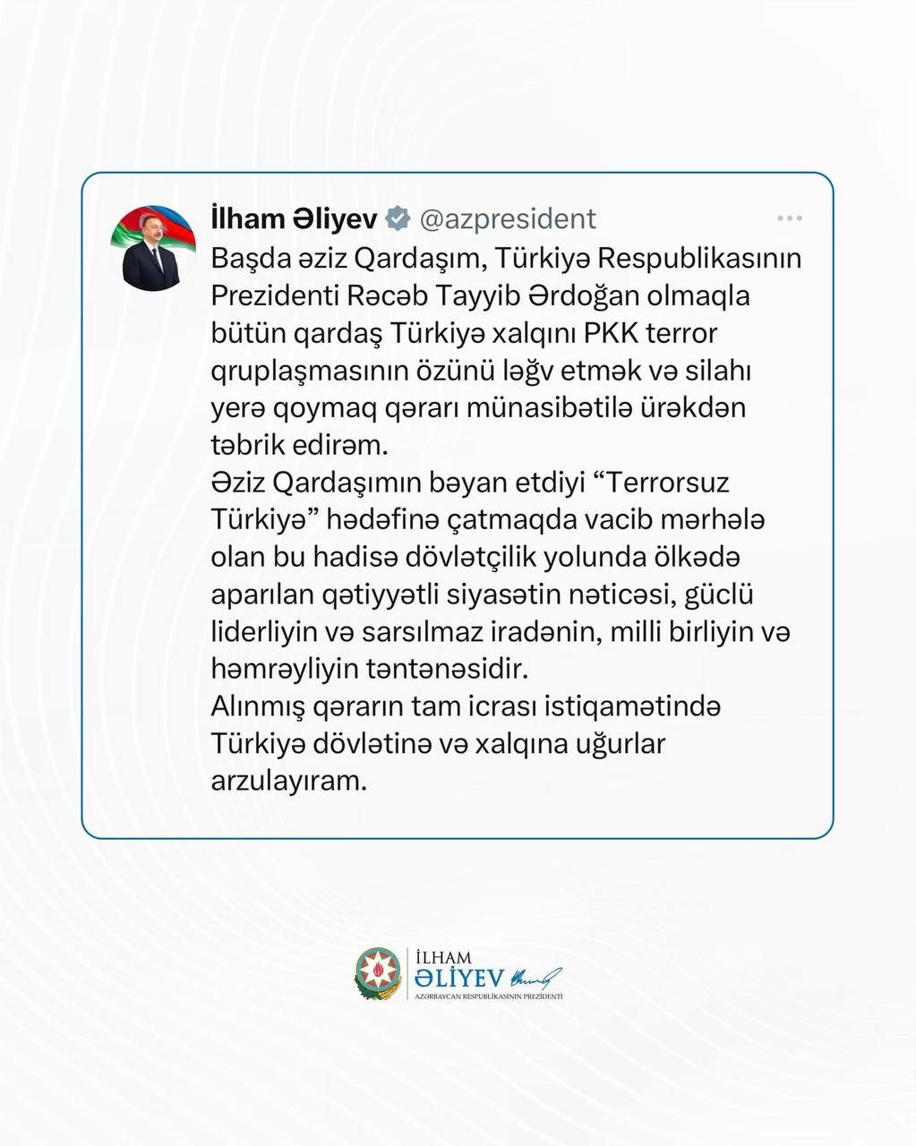 Президент Азербайджана Ильхам Алиев в соцсети X поздравил братский турецкий народ и президента Реджепа Тайипа Эрдогана в связи с заявлением террористической организации PKK о самороспуске и сдаче оружия. Он отметил, что это важный этап на пути к достижению цели «Турция без терроризма» и результат решительной государственной политики, сильного лидерства, несокрушимой воли, национального единства и солидарности. Ильхам Алиев пожелал Турции успехов в обеспечении полной реализации этого решения.
