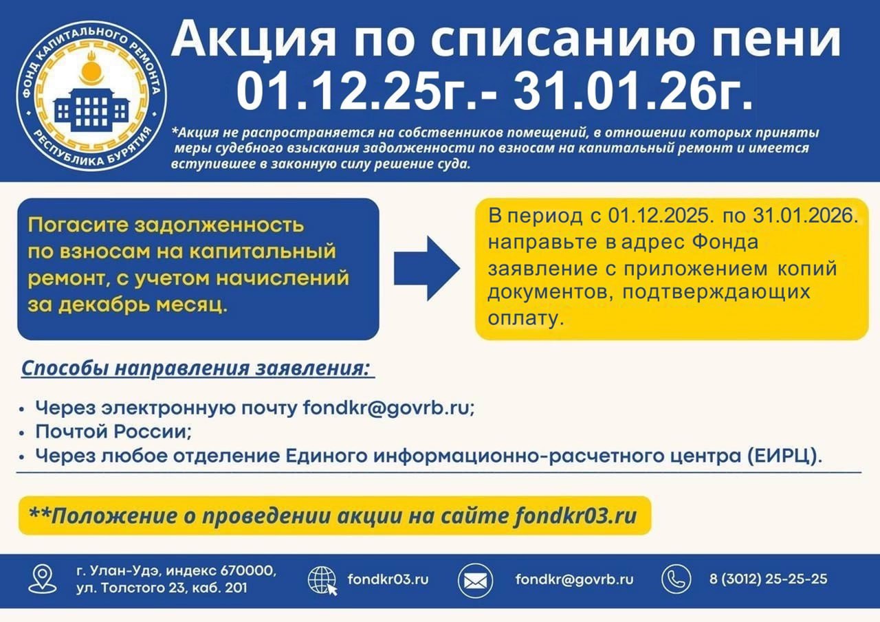 Фонд капитального ремонта объявляет акцию по списанию пени С 1 декабря 2025 года по 31 января 2026 года жители Республики Бурятия смогут списать начисленные пени по взносам на капитальный ремонт при условии погашения задолженности В этот период собственники помещений могут освободиться от начисления пени при полном погашении суммы долга по взносам на капитальный ремонт с учётом начислений за текущий месяц Для списания пени необходимо направить в адрес Фонда заявление с приложением копий документов подтверждающих оплату задолженности Принять участие в акции могут как физические так и юридические лица Заявление с копиями документов подтверждающих оплату принимается на электронную почту fondkr govrb ru через Почту России через любое отделение ЕИРЦ лично в Фонде по адресу ул Толстого 23 каб 201 с понедельника по четверг с 08 30 до 17 30 и в пятницу с 08 30 до 16 30 без перерыва на обед  Акция не распространяется на собственников помещений в отношении которых уже приняты меры судебного взыскания задолженности по взносам на капитальный ремонт и имеется вступившее в законную силу решение суда Напоминаем что акция по списанию пени проводится ежегодно начиная с 2018 года За это время в ней приняли участие свыше 16 тысяч собственников помещений обеспечив погашение задолженности в размере 107 млн рублей