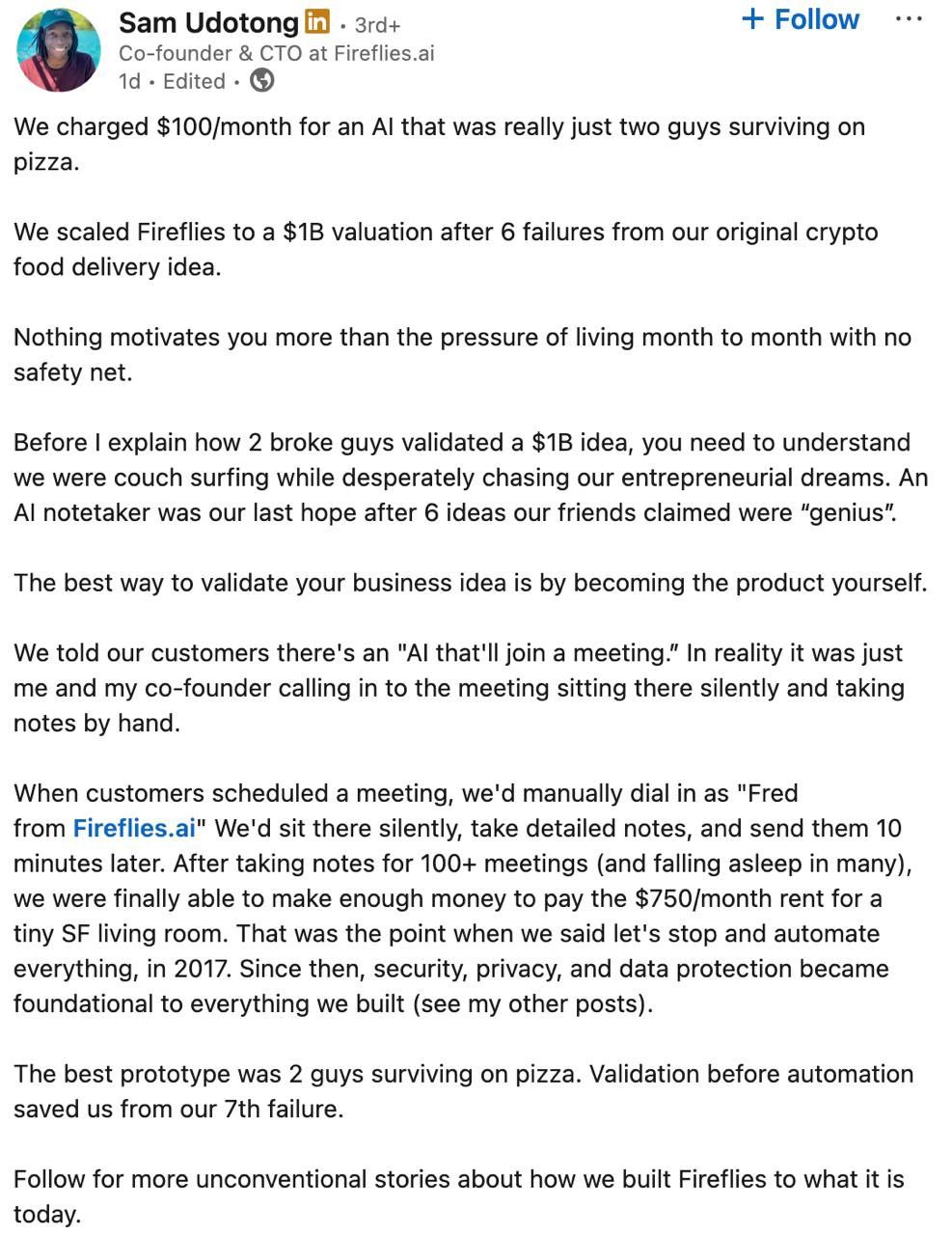 Достойно Сооснователи стартапа Fireflies который оценивается в миллиард долларов первое время имитировали работу ИИ самостоятельно Клиенты покупали подписку на нейросеть которая делала за них записки с онлайн созвона На самом деле вместо ИИ к встрече в Zoom или Google Meet подключался один из сооснователей и молча записывал то о чём говорили во время звонка Затем он отправлял свои заметки клиенту и тот был доволен После сотни таких встреч они накопили денег чтобы можно было нормально существовать и потратить время на реальную автоматизацию процессов В итоге спустя много лет они смогли дорасти до оценки в миллиард долларов В этом признался сооснователь Fireflies Сэм Удотонг он назвал это историей успеха где два нищих чувака смогли вырастить своего единорога