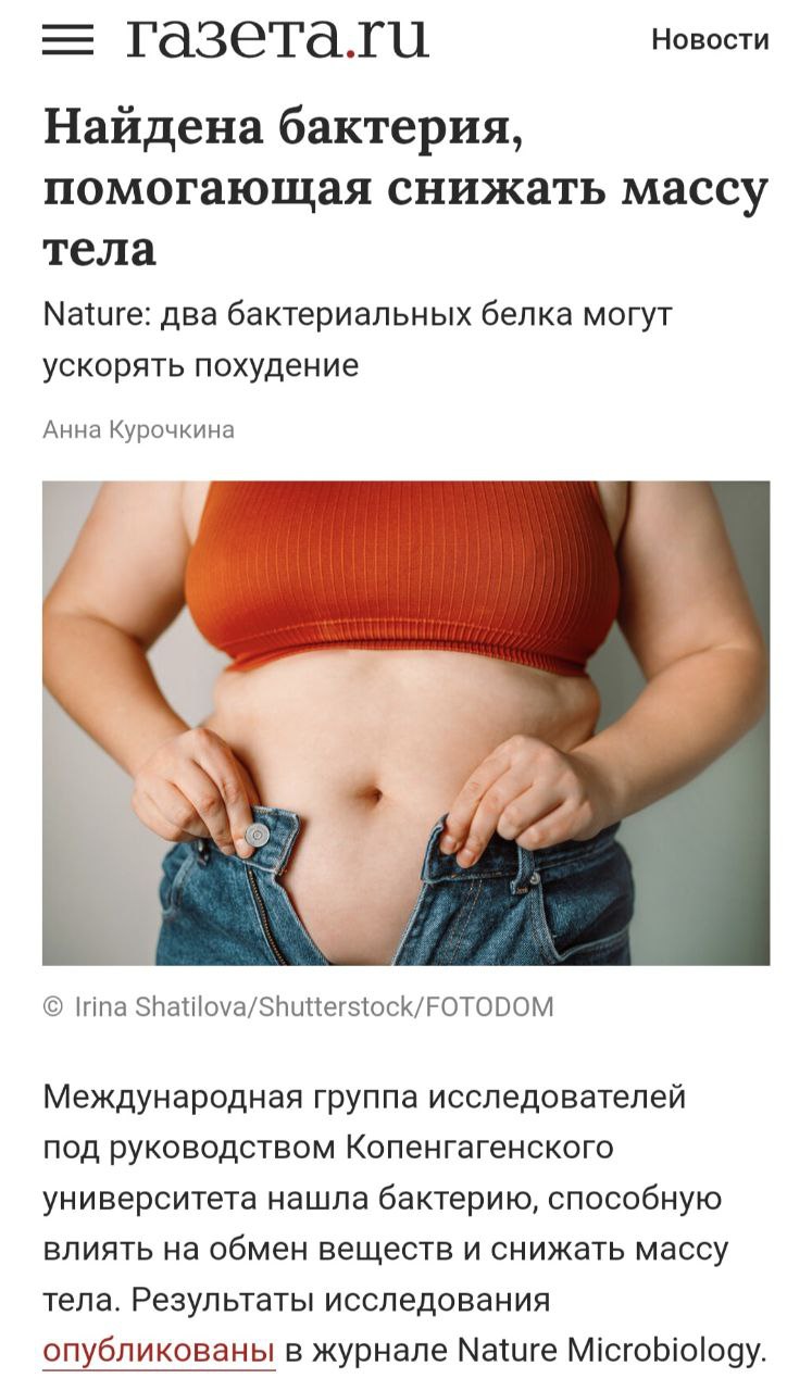 Те, кто ждёт волшебную таблетку, как я, наш час близок. Международная группа исследователей под руководством Копенгагенского университета нашла бактерию, способную влиять на обмен веществ и снижать массу тела. Результаты исследования опубликованы в журнале Nature Microbiology. Бактерия производит два белка — RORDEP1 и RORDEP2, по свойствам напоминающих гормон иризин. Он вырабатывается в мышцах при физической активности и играет важную роль в регуляции жирового обмена. Эти сигнальные белки воздействуют на гормональный фон организма, влияя на аппетит, уровень сахара в крови, плотность костной ткани и жировой метаболизм. Уже начали клинические испытания на людях! Можно пойти поесть, скоро не нужно будет напрягаться, бактерия все сделает. Источник тут