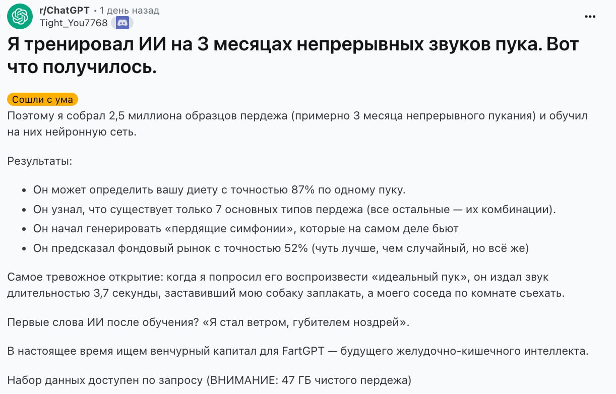 Это полезнее чем GPT 5 реддитор создал модель FartGPT которая может определить рацион человека по звукам пуков В датасете 47 гигабайт или 3 месяца непрерывных пуков и вот что получилось Модель может определить ваш рацион с точностью 87 по одному пуку Автор узнал что существует только 7 основных типов пуков все остальные являются их комбинациями Может генерировать музыку из звуков пуков FartGPT предсказал фондовый рынок с точностью 52 Профессиональные нюхачи пуков находятся в группе риска FartGPT можно попробовать здесь