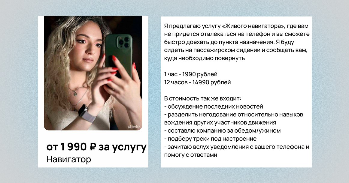 В Москве из-за массовых сбоев с GPS начали предлагать услуги «живого навигатора» Уже несколько лет в пределах Садового кольца практически невозможно ориентироваться с помощью GPS-навигаторов. Кто-то успел приспособиться к новым условиям и выучил город, но многие продолжают уезжать не туда и затем вынуждены возвращаться окольными путями. Тем не менее Москва не стоит на месте, и в городе наконец предлагают услугу «живого навигатора». Как объясняет автор объявления, предложение рассчитано на тех, кто «постоянно тусуется в Шереметьево», то есть сталкивается с системными сбоями координат. Решение — посадить в машину человека, который будет сидеть рядом и подсказывать маршрут в реальном времени. В стандартный пакет входят голосовая навигация и сопровождение до точки назначения, обсуждение новостей, совместное раздражение по поводу маневров других водителей, помощь с выбором музыки, чтение и ответ на уведомления с телефона. Стоимость — 1990 рублей в час или 14 990 рублей за 12 часов.