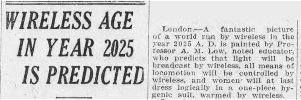 Канадский исследователь собрал прогнозы на 2025 год, данные еще в 1925 году. Вот что тогда писали о нас в газетах:  - Люди будут жить до 150 лет, а возможно, и достигнут бессмертия.  - У людей не будет причин для смеха.  - Женщины начнут носить функциональную и рациональную одежду, представляющую собой цельные гигиенические костюмы с возможностью обогрева, и будут использовать беспроводное питание.  - Еду будут доставлять по трубопроводам из коммунальных кухонь.  - Огромные аэропланы будут перевозить пассажиров между Лондоном и Парижем всего за несколько часов.  - Преступность будет рассматриваться как болезнь, которую будут лечить постельным режимом и регулярным измерением температуры преступника.  - Облысение станет повсеместным явлением.  - Людей будут будить радиоприемники.  - Сан-Франциско станет величайшим городом на планете.  - Курение исчезнет.  - Нефть на Земле закончится.  - Банковские операции и ограбления станут беспроводными.  - Наступит дефицит пшеницы.