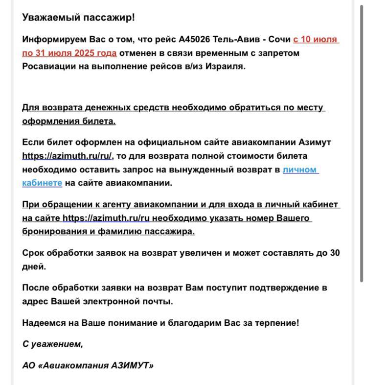 «Азимут» отменяет летние рейсы в Тель-Авив из Сочи и Минеральных вод, ссылаясь на запрет Росавиации на полёты в Израиль. Уведомления об этом пришли пассажирам, купившим билеты. Для получения возврата средств компания просит обращаться по месту оформления билета. Сочи — Тель-Авив отменены с 10 по 31 июля 2025 года Минводы — Тель-Авив отменены с 12 июля по 31 августа 2025 года При этом в системе бронирования «Азимута» доступны билеты на рейсы в Тель-Авив из Сочи и Минвод на даты с 26 июня по 9 июля. Будут ли компания действительно летать в этот период — неясно. «Должна была лететь на «Азимута» из Сочи в Тель-Авив 4.07. Написала на электронную почту компании будет ли рейс, ответили, что рейс отменят — уведомлений пока не получила», — пишет пассажирка в чате канала . У Red Wings, так же выполняющей прямые рейсы по этому направлению, билеты доступны на весь июль. Росавиация 13 июня предварительно на две недели запретила российским компаниям выполнять полёты в/из аэропортов Израиля и Ирана, а также летать в воздушном пространстве Израиля, Иордании, Ирака и Ирана. 23 июня в список добавили Катар.