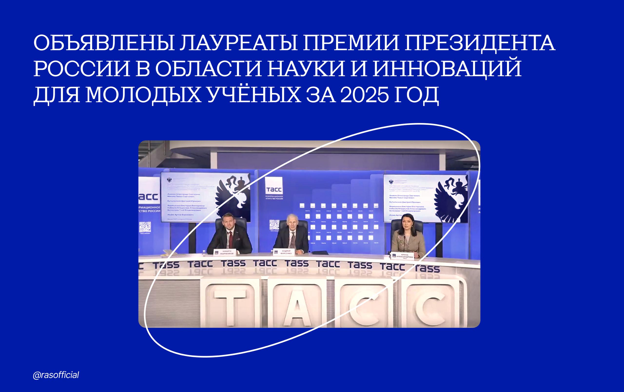 Объявлены лауреаты премии Президента России в области науки и инноваций для молодых учёных за 2025 год Имена лауреатов объявили помощник Президента Андрей Фурсенко и председатель Координационного совета по делам молодёжи в научной и образовательной сферах Совета при Президенте по науке и образованию Никита Марченков на пресс конференции состоявшейся в ТАСС Премия с 2008 года присуждается молодым российским учёным за вклад в развитие науки создание новой техники и технологий способствующих инновациям в экономике социальной сфере и укреплению обороноспособности страны В 2025 году лауреатами премии стали Александр Аникин Павел Мосеев за создание бета вольтаических источников энергии для автономных летательных систем и космических аппаратов Созданные коллективом источники бета излучения на основе трития по мощности излучения превосходят все известные отечественные и зарубежные аналоги удельная мощность превосходит аналоги более чем в 2 5 раза а созданные источники электроэнергии на основе трития являются первыми отечественными изделиями данного типа Применение источников бета излучения возможно в таких сферах как беспилотное самолёто и ракетостроение а также в сложных климатических условиях в условиях Крайнего Севера и пр для обеспечения работы автономных датчиков блоков памяти и других систем требующих бесперебойного электроснабжения Дмитрий Бутыльский за разработку мембран и мембранных методов селективного разделения и концентрирования ионов для малореагентной технологии извлечения лития из природных вод и техногенных растворов Полученные научные результаты расширили и дополнили фундаментальные знания о мембранах и мембранных процессах а также сформировали научно технологическую основу для создания отечественных малореагентных и экологически безопасных технологий извлечения лития Виктория Ведюшкина Владислав Кибкало Глеб Белозёров за открытие и исследование обобщённых биллиардов и топологическое моделирование гамильтоновых систем Соединив между собой различные области науки топологию теорию динамических систем и гамильтонову механику коллективу удалось создать и всесторонне развить новое научное направление топологию интегрируемых биллиардов Это в свою очередь привело к формированию новой научной школы Полученные коллективом результаты уже находят применение в решении фундаментальных и прикладных задач механики и физики а также используются для обучения нейросетей Артём Исаев за исследование новых систем бактериального противовирусного иммунитета Актуальность работы обусловлена нарастающей проблемой антибиотикорезистентности в условиях которой бактериофаги рассматриваются как перспективная альтернатива или дополнение к традиционной антибактериальной терапии Полученные результаты значительно расширяют представления о разнообразии стратегий бактериального иммунитета и вирусного противодействия и закладывают научную основу для разработки фаговых терапевтических препаратов следующего поколения которые будут учитывать и преодолевать барьеры бактериального иммунитета за счёт антииммунных генов Российская академия наук в MAX