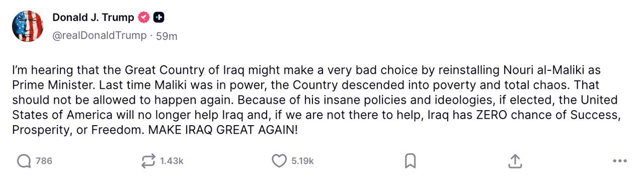 Президент США Дональд Трамп пригрозил Ираку прекращением поддержки в случае избрания Нури аль Малики на пост премьер министра США в случае его избрания из за его немыслимой политики и идеологии больше не будут помогать Ираку а в отсутствие нашей помощи у Ирака нет шансов на успех процветание и свободу написал Трамп в соцсети Truth Social РБК в Telegram и MAX