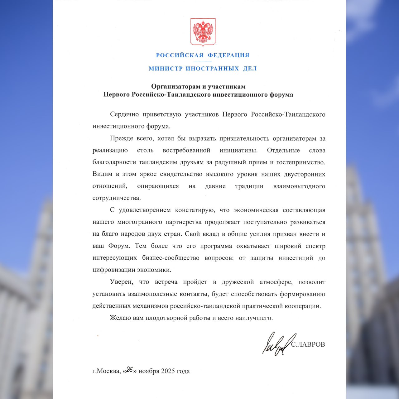 Приветствие Министра иностранных дел Российской Федерации С В Лаврова организаторам и участникам Первого Российско Таиландского инвестиционного форума 26 ноября 2025 года Сердечно приветствую участников Первого Российско Таиландского инвестиционного форума Прежде всего хотел бы выразить признательность организаторам за реализацию столь востребованной инициативы Отдельные слова благодарности таиландским друзьям за радушный приём и гостеприимство Видим в этом яркое свидетельство высокого уровня наших двусторонних отношений опирающихся на давние традиции взаимовыгодного сотрудничества С удовлетворением констатирую что экономическая составляющая нашего многогранного партнёрства продолжает поступательно развиваться на благо народов двух стран Свой вклад в общие усилия призван внести и ваш Форум Тем более что его программа охватывает широкий спектр интересующих бизнес сообщество вопросов от защиты инвестиций до цифровизации экономики Уверен что встреча пройдёт в дружеской атмосфере позволит установить взаимополезные контакты будет способствовать формированию действенных механизмов российско таиландской практической кооперации Желаю вам плодотворной работы и всего наилучшего С ЛАВРОВ