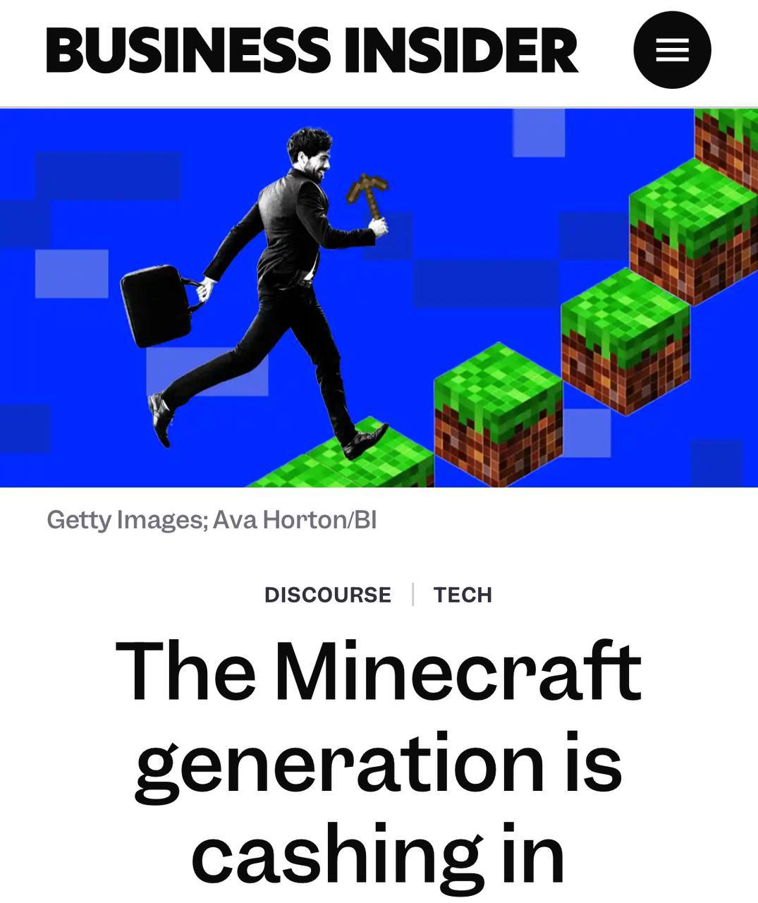 Minecraft вырастил поколение успешных предпринимателей, пишет Business Insider.  Фанаты игры зарабатывают большие деньги. Причина — игра хорошо развивает творческие и аналитические навыки.  Например, Колин Макдональд в 25 лет управляет крупной компанией Moonsworth — он и его сотрудники отметили любовь к Minecraft в детстве.