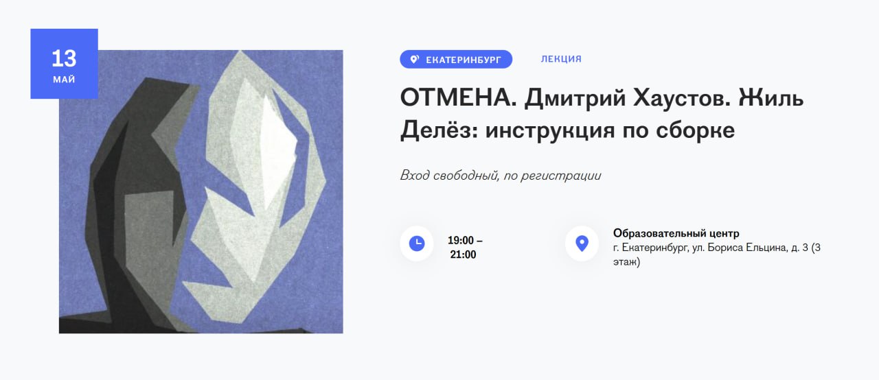 Ельцин Центр отменил лекцию философа Дмитрия Хаустова из-за поста в пропагандистском канале 13 мая в 19:00 в Ельцин Центре должна была пройти лекция «Жиль Делез: инструкция по сборке», которую собирался прочитать историк филосифии и автор телеграм-канала «XAOSMOS» Дмитрий Хаустов. Однако телеграм-канал «УралLive», связанный с уральской командой пропагандиста Владимира Соловьева, возмутился тем, что Ельцин Центр пригласил в качестве спикера человека, выступавшего против военных действий в Украине. Через несколько часов после публикации этого поста учреждение заявило об отмене лекции. С начала года это третье мероприятие, которое отменил Ельцин Центр после жалоб общественников и публикаций «УралLive». В феврале сорвалась встреча с поэтом Германом Лукомниковым, а в апреле — показ спектакля «Я убил царя».