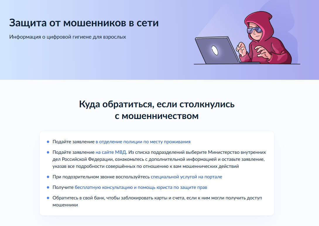 Сервис «жизненная ситуация» для защиты от мошенников запустили на портале госуслуг. Он предназначен как для тех, кто уже столкнулся с мошенниками в сети, так и для пользователей, желающих повысить свою цифровую грамотность и обезопасить себя от взаимодействия с киберпреступниками. Сервис объединяет сразу комплекс мер защиты, в том числе все доступные на портале госуслуг инструменты противодействия мошенникам, включая самозапрет на кредиты, возможность проверки своей кредитной истории, оформленных сим-карт, информации о подозрительном звонке и подачи жалобы о вредоносном ресурсе. Найти сервис можно по этой ссылке. «Москва»