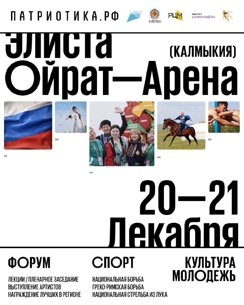 В Элисте в «Ойрат-Арене» 20 декабря стартует межрегиональный молодёжный патриотический форум «Патриотика».  В форуме примут участие более 300 молодых людей из Калмыкии, Кабардино-Балкарии, Чечни, Ставропольского края и Астраханской области. Это волонтёры, общественники, спортсмены, медийщики, специалисты и молодые семьи.  Главным событием двухдневного форума станет вручение ежегодной премии «Достояние Республики».   Форум проходит при поддержке правительства Калмыкии в рамках программы Росмолодёжи «Регион для молодых», запущенной по инициативе президента России Владимира Путина.