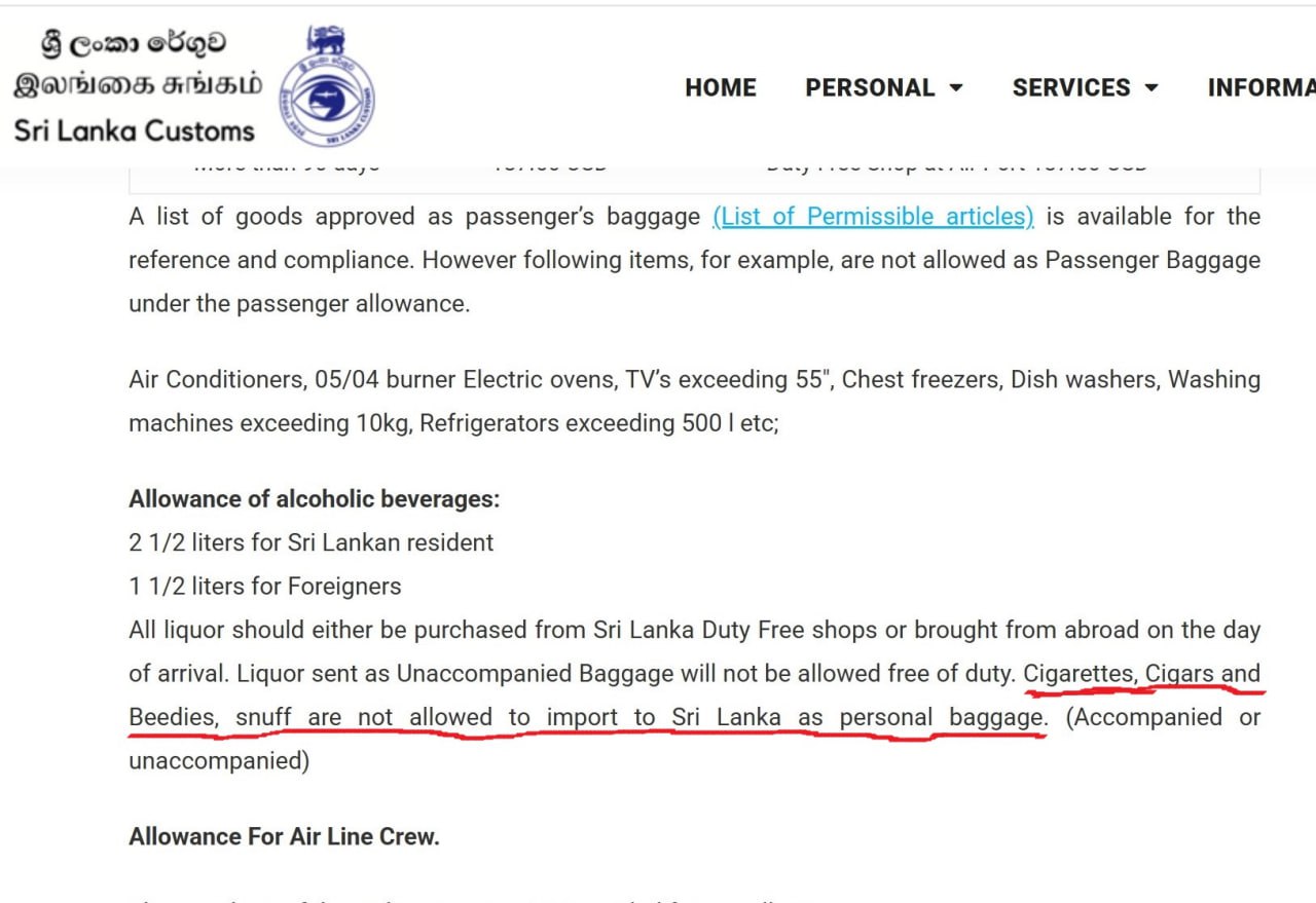 На Шри Ланку по прежнему нельзя ввозить сигареты сигареты и другие табачные изделия В ряде СМИ и Telegram каналов появились тревожные заголовки о том что на Шри Ланке якобы ввели запрет на ввоз сигарет Это не соответствует действительности Никаких новых запретов не вводилось  Существующее правило о котором многие путешественники не знают действует уже много лет На сайте таможенной службы Шри Ланки в разделе Passenger Services Directorate чётко указано Сигареты сигары нюхательный табак и другие подобные товары не разрешается ввозить в Шри Ланку в качестве личного багажа сопровождаемого или несопровождаемого  Вся шумиха возникла из за новостного релиза самой Таможенной службы Ведомство просто в очередной раз напомнило об этом строгом запрете подчеркнув что нарушения ведут к серьёзным санкциям Это не введение новой нормы а усиление контроля за исполнением старой Туроператоры также подтверждают что никаких изменений в правилах не было На Шри Ланке закон запрещающий ввоз сигарет существует уже несколько лет Пару дней назад было торжественное сожжение контрабандных сигарет ввезенных за последние 4 месяца для нелегальной продажи и как раз по этому поводу в таможенной службе решили напомнить про закон и появились такие заголовки в новостях прокомментировали в Space Travel В компании также напомнили что туристы могут покупать сигареты на Шри Ланке для личного пользования  По факту Ввоз сигарет на Шри Ланку запрещен но на практике судя по чатам туристов проверяют крайне редко Теоретически с собой можно пронести открытую одну пачку сигарет если очевидно что она не предназначена для коммерческих целей В зоне беспошлинной торговли при прибытии сигареты не продаются atorus