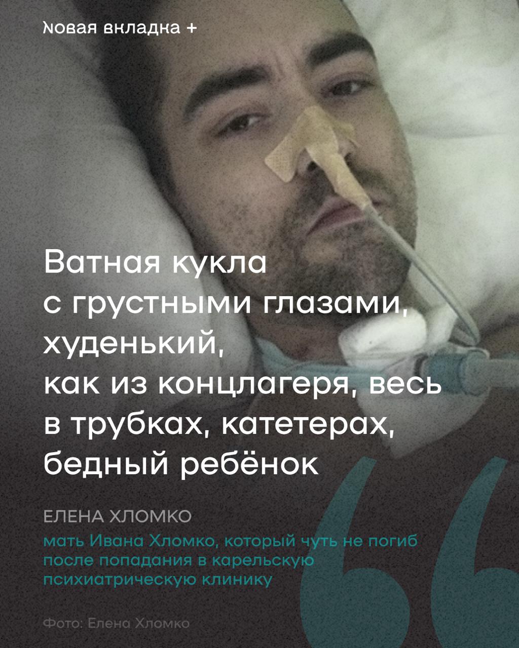 Изувеченный в карельской психбольнице герой материала «Новой вкладки» пришёл в себя В апреле «Новая вкладка» опубликовала текст о карельский психиатрической клинике и о том, в каких условиях вынуждены существовать её пациенты. Главный герой это публикации, 29-летний Иван Хломко, после попадания в неё чуть не погиб: он оказался в реанимации с заражением крови и отказавшими почками, а в результате ему ампутировали ногу. В конце апреля Ивана в бессознательном состоянии перевели в паллиативный центр: на тот момент никакой реакции на нашу и другие публикации со стороны больницы так и не поступило, а надежды на то, что Ваня когда-либо очнётся, были очень слабыми. Но только не надежды его матери Елены. «Очень надеюсь на его молодой организм и сильный характер», — написала она тогда журналисту «Новой вкладки». И вот сегодня от Елены Хломко поступили новости, которые мы встречаем с осторожным оптимизмом: Иван пришёл в себя, хоть и пребывает сейчас в критическом состоянии, которое Елена описывает так: «ватная кукла с грустными глазами, худенький , как из концлагеря, весь в трубках, катетерах, бедный ребёнок». Кроме того, на неделе она побывала в прокуратуре и сообщила нам, что история заинтересовала прокурора. Так что будем держать вас в курсе новостей: очень надеемся, что они воспоследуют и будут хорошими для Ивана и его матери.