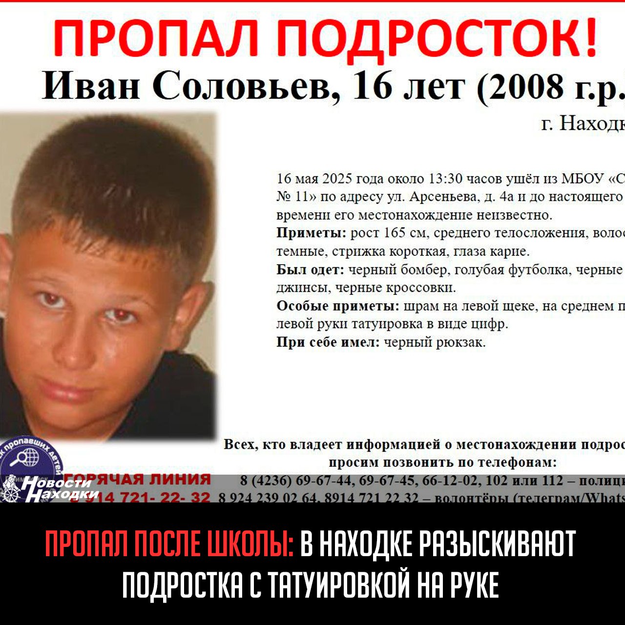 16-летний Иван Соловьев ушел из школы № 11 ул. Арсеньева, 4а 16 мая около 13:30 и не вернулся домой. Подросток был одет в черный бомбер, голубую футболку, черные джинсы и кроссовки, при себе имел черный рюкзак. Особые приметы: шрам на левой щеке и татуировка с цифрами на среднем пальце левой руки. Поиски ведутся уже шестой день силами полиции и волонтеров. Родные и друзья крайне обеспокоены, так как Иван не выходит на связь. Просьба ко всем, кто располагает какой-либо информацией, срочно сообщить по телефонам: 102 полиция , 112 МЧС или волонтерам: 8-924-239-02-64, 8-914-721-22-32.