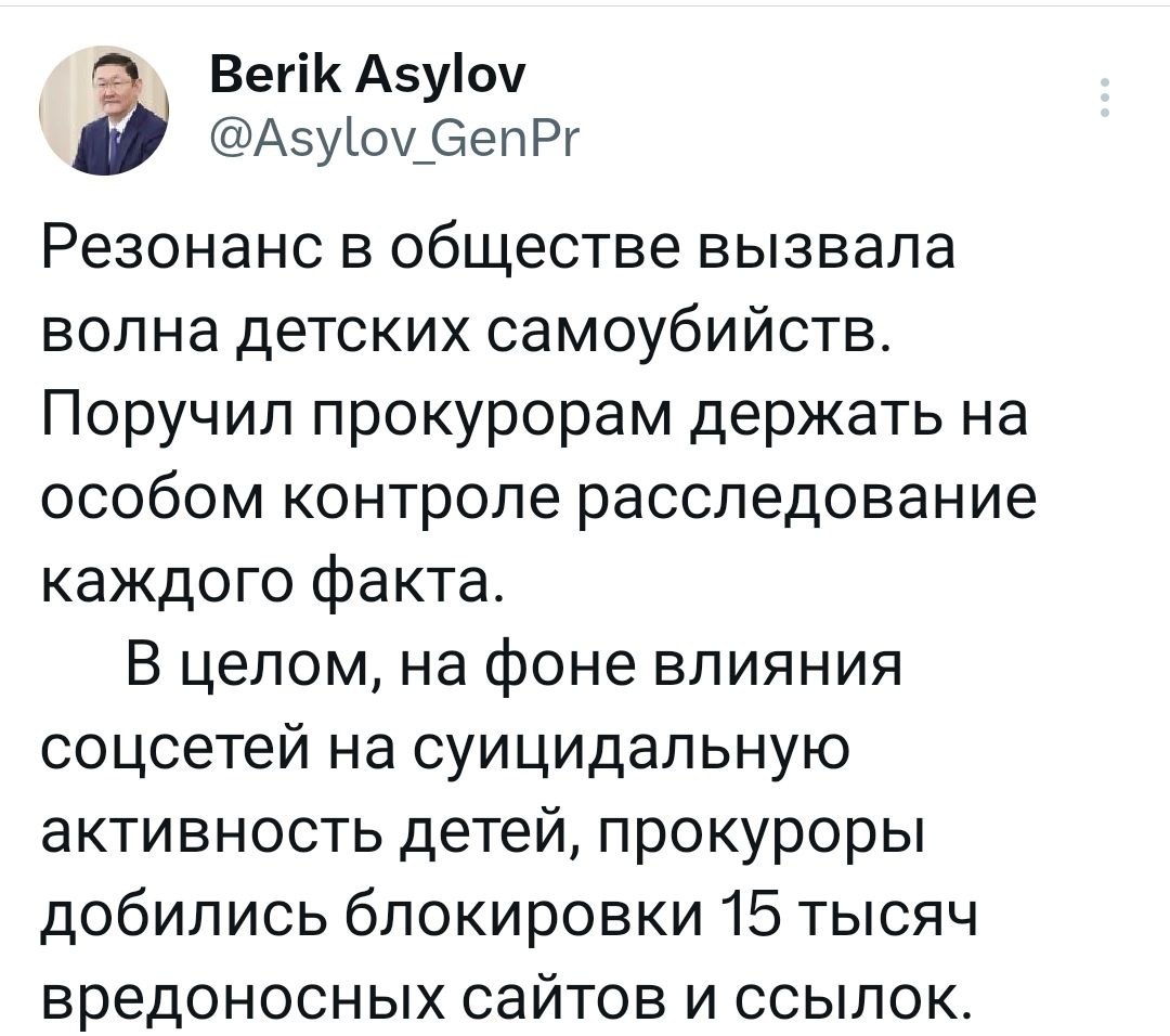 Генпрокурор Берик Асылов поручил прокурорам держать на особом контроле расследование каждого факта детских самоубийств, вызвавших резонанс в обществе.  "В целом, на фоне влияния соцсетей на суицидальную активность детей, прокуроры добились блокировки 15 тысяч вредоносных сайтов и ссылок. Одновременно работаем с семьями, оказавшимися в трудных бытовых условиях. Вместе с госорганами выработаем комплекс неотложных мер по профилактике суицидов", – написал Берик Асылов в соцсети X.