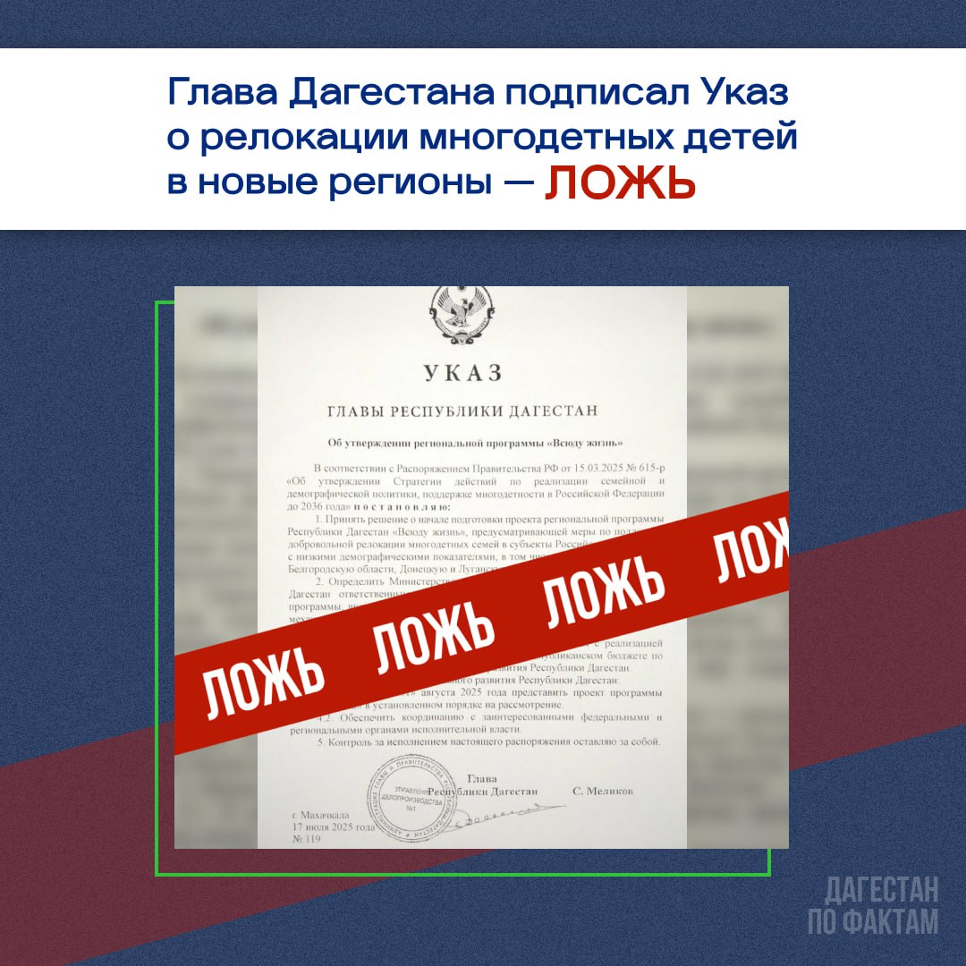 Глава Дагестана подписал Указ о релокации многодетных детей в новые регионы — ЛНР И ДНР, а также  Курскую, Брянскую и Белгородскую область.  Подобную информацию отправляют в "предложки" дагестанских тг-каналов.    Документ о релокации многодетных детей в новые регионы не соответствует действительности.   Источник канала "Дагестан по фактам" в Администрации Главы и Правительства РД заявил, что документы подобного уровня  публикуются на официальных сайтах органов власти. Если такой документ отсутствует на официальных ресурсах республики или федеральных органов, это явный признак фейка.  Также на недостоверность документа указывает ряд ошибок:    Несоответствие регистрационным данным:  На портале правовой информации Республики Дагестан указа №119 от 17 июля 2025 года нет.  На момент распространения информации последний зарегистрированный указ — №111 от 11 июля.    Юридическая ошибка в формулировке. В пункте 5 говорится, что Глава РД «оставляет за собой контроль за исполнением распоряжения», хотя сам документ назван указом. Такая формулировка противоречит юридической логике и свидетельствует о нарушении правил оформления официальных документов.    Доверяйте только проверенным и официальным источникам.