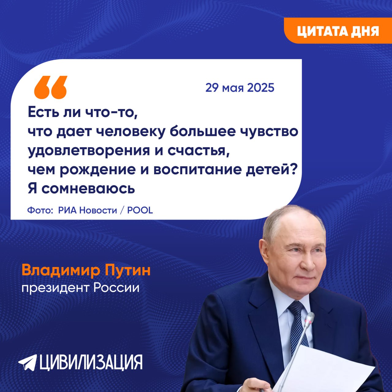 Владимир Путин назвал рождение и воспитание детей главным смыслом жизни МОСКВА, 29 мая. ИА Цивилизация. . Президент России Владимир Путин, общаясь с многодетными семьями в преддверии Дня защиты детей, поделился своим мнением о самом важном в жизни человека. В ходе видеоконференции с семьей Натальи и Алексея Лукьяновых из Крыма, а также другими семьями, награжденными орденом «Родительская слава», и матерями, удостоенными звания «Мать-героиня», глава государства сказал: «Я не знаю, что важнее в жизни. То, что вы делаете – может быть, самое главное. В этом вообще смысл жизни любого человека. "А" – продолжение рода, и "Б" – это определенное качество работы с детьми. Я не знаю, есть ли что-то важнее. В этом вообще ключ бытия, смысл бытия. Поэтому у вас как раз все получается. Есть ли что-то, что дает человеку большее чувство удовлетворения и счастья, чем рождение и воспитание детей? Я сомневаюсь. Много важных вещей, которые мы делаем в жизни, но это – самое главное. Я вас с этим и поздравляю». Фото: РИА Новости / POOL ИА «ЦИВИЛИЗАЦИЯ». Подписаться