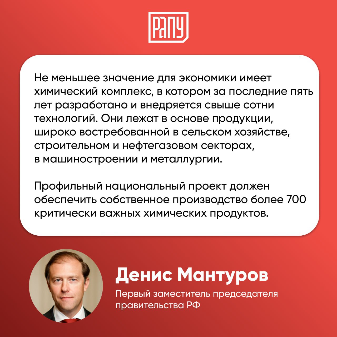 Нацпроект в области химической промышленности обеспечит производство более 700 критически важных химических продуктов Об этом заявил первый заместитель председателя правительства РФ Денис Мантуров на встрече Платформа будущего 100 проектов России Технологии Он отметил что за последние пять лет в России разработано и внедряется свыше сотни технологий в химической отрасли которые лежат в основе продукции востребованной в сельском хозяйстве строительном и нефтегазовом секторах в машиностроении и металлургии Мантуров также отметил что это позволит замкнуть производственные цепочки не полагаясь на импортные вещества правительство