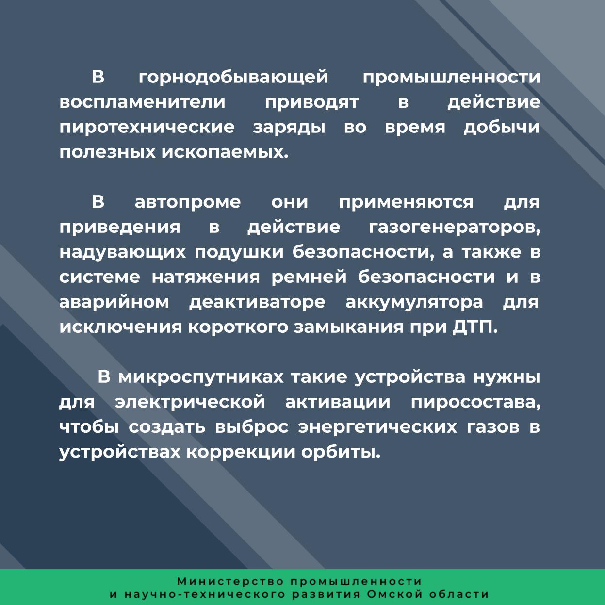 Изделия позволяют заменить аналогичные зарубежные решения. За счет использованных ноу-хау новые устройства имеют более высокие энергетические характеристики.  В новых энергетических воспламенителях, разработанных инженерами входящего в «Росэлектронику» Омского НИИ приборостроения, используется эффект самораспространяющегося высокотемпературного синтеза  СВС .  Главная особенность изделий – наличие в них специальной энергетической СВС-пленки, полученной по собственной технологии предприятия. Ее применение снижает требования к зажиганию пиротехнического заряда за счет большой площади контакта между ней и зарядом. Это увеличивает площадь возгорания в десятки раз по сравнению с обычными воспламенителями, а также значительно повышает энергетику: пленка мгновенно разогревается до 1300 °С, что позволяет гарантировано зажечь пиротехнический заряд.