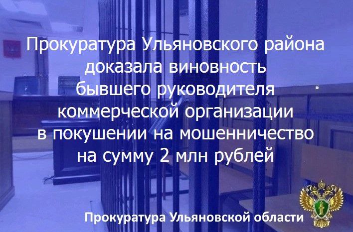 Заволжский районный суд г. Ульяновска вынес приговор по уголовному делу в отношении жителя областного центра. Он признан виновным в совершении преступления по ч. 3 ст. 30, ч. 4 ст. 159 УК РФ  покушение на мошенничество, совершенное лицом с использованием своего служебного положения, в особо крупном размере .    Данное уголовное дело было возбуждено по материалам прокурорской проверки исполнения законодательства о контрактной системе в сфере закупок товаров, работ, услуг для обеспечения государственных и муниципальных нужд.    Установлено, что 42-летний заместитель генерального директора ООО «МЕКС» Е., зная об отсутствии у фактически руководимой им коммерческой организации права на проведение изыскательских работ, организовал заключение с ФГУ «Средволгаводхоз» договора на осуществление соответствующих работ по объекту «Берегоукрепление Куйбышевского водохранилища у н.п. Ундоры Ульяновской области», после чего неправомерно завладел перечисленными в виде аванса денежными средствами в размере 1 млн рублей.    Также признано доказанным, что, не исполнив обязательства, он направил в указанное учреждение заведомо ложную информацию о якобы выполнении им работ, затребовав перевести дополнительные денежные средства в аналогичном размере, однако преступление не было доведено до конца по не зависящим от данного лица обстоятельствам вследствие реорганизации ФГУ.    С учетом этого прокуратура Ульяновского района настаивала на назначении экс-руководителю наказания в виде 3 лет колонии общего режима со штрафом в размере 500 тысяч рублей.    Суд, согласившись с представленными прокуратурой доказательствами и предложенной юридической квалификацией содеянного, приговорил Е., возместившего причиненный ущерб в полном объеме, к 2,5 годам лишения свободы условно со штрафом в размере 350 тыс. рублей.