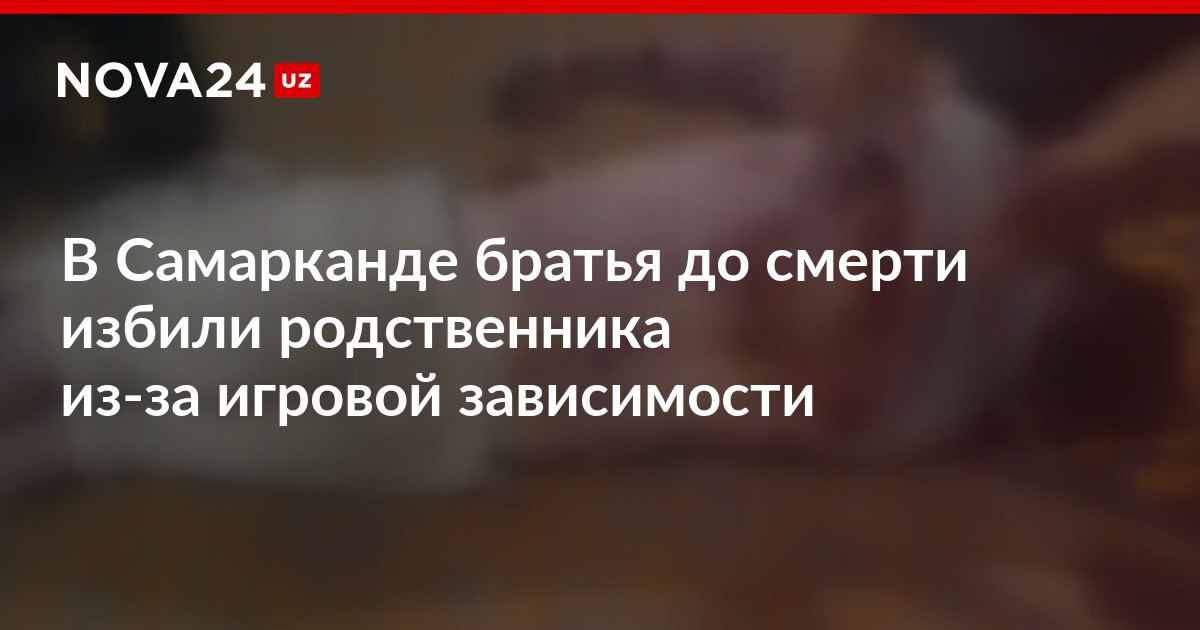 В Самарканде братья до смерти избили родственника из за игровой зависимости Желание отучить от вредной привычки обернулось трагедией и тюремным сроком nova24 uz 306364 NOVA24 LIVE