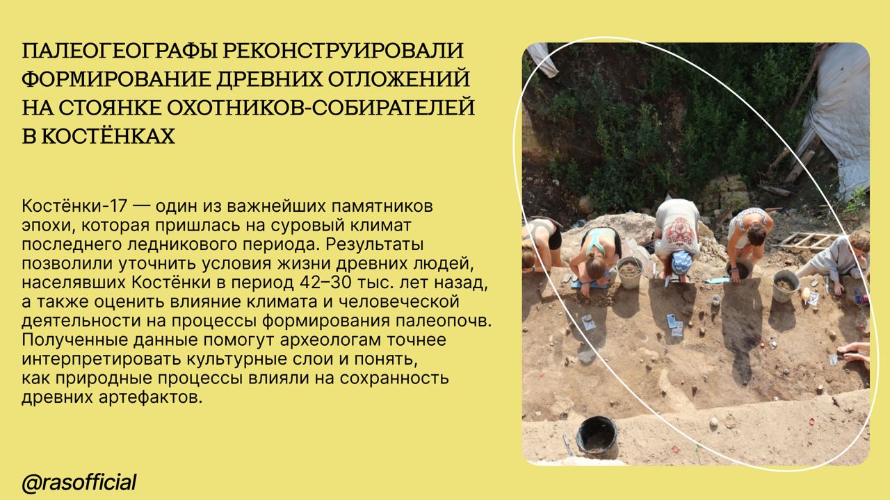 Палеогеографы реконструировали формирование древних отложений на стоянке охотников-собирателей в Костёнках #Грани_РАН Палеогеографы из Московского городского отделения Русского географического общества и Института географии РАН с коллегами описали строение склоновых отложений на территории археологического памятника Костёнки-17, в толще которых залегают древние почвы и слои с находками костей животных и орудий труда охотников-собирателей эпохи верхнего палеолита. «Наше исследование показывает, что отложения стоянки Костёнки-17 — это сложный архив данных, по которому можно многое узнать об условиях жизни древних людей на изучаемой территории. Исследования палеопочв помогают также лучше понять механизмы формирования культурных слоёв археологических памятников, оценить вероятность смещения или переотложения находок. В дальнейшем мы планируем более детально изучить верхнюю гумусовую толщу, а именно — проанализировать угли и провести анализ биомаркеров, чтобы лучше понять влияние человека на почвообразование в прошлом», — рассказывает Фатима Курбанова, кандидат биологических наук, научный сотрудник Московского городского отделения Всероссийской общественной организации «Русское географическое общество» и Института географии РАН. Подробнее об исследовании можно прочитать выше.